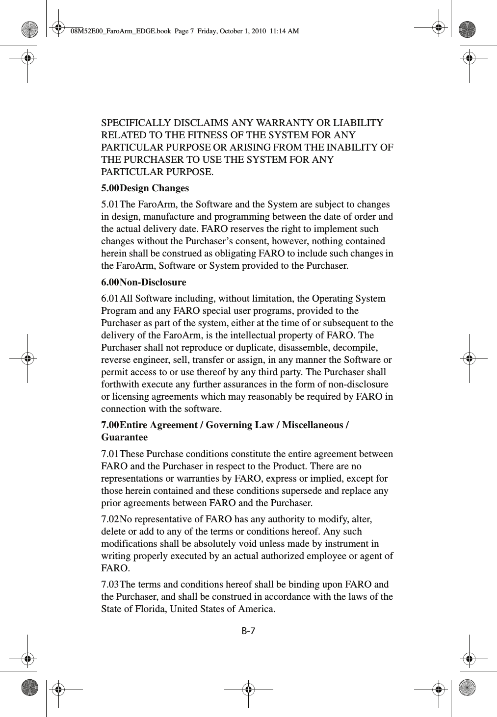 B-7SPECIFICALLY DISCLAIMS ANY WARRANTY OR LIABILITY RELATED TO THE FITNESS OF THE SYSTEM FOR ANY PARTICULAR PURPOSE OR ARISING FROM THE INABILITY OF THE PURCHASER TO USE THE SYSTEM FOR ANY PARTICULAR PURPOSE.5.00Design Changes 5.01The FaroArm, the Software and the System are subject to changes in design, manufacture and programming between the date of order and the actual delivery date. FARO reserves the right to implement such changes without the Purchaser’s consent, however, nothing contained herein shall be construed as obligating FARO to include such changes in the FaroArm, Software or System provided to the Purchaser.6.00Non-Disclosure 6.01All Software including, without limitation, the Operating System Program and any FARO special user programs, provided to the Purchaser as part of the system, either at the time of or subsequent to the delivery of the FaroArm, is the intellectual property of FARO. The Purchaser shall not reproduce or duplicate, disassemble, decompile, reverse engineer, sell, transfer or assign, in any manner the Software or permit access to or use thereof by any third party. The Purchaser shall forthwith execute any further assurances in the form of non-disclosure or licensing agreements which may reasonably be required by FARO in connection with the software.7.00Entire Agreement / Governing Law / Miscellaneous / Guarantee 7.01These Purchase conditions constitute the entire agreement between FARO and the Purchaser in respect to the Product. There are no representations or warranties by FARO, express or implied, except for those herein contained and these conditions supersede and replace any prior agreements between FARO and the Purchaser.7.02No representative of FARO has any authority to modify, alter, delete or add to any of the terms or conditions hereof. Any such modifications shall be absolutely void unless made by instrument in writing properly executed by an actual authorized employee or agent of FARO.7.03The terms and conditions hereof shall be binding upon FARO and the Purchaser, and shall be construed in accordance with the laws of the State of Florida, United States of America.08M52E00_FaroArm_EDGE.book  Page 7  Friday, October 1, 2010  11:14 AM