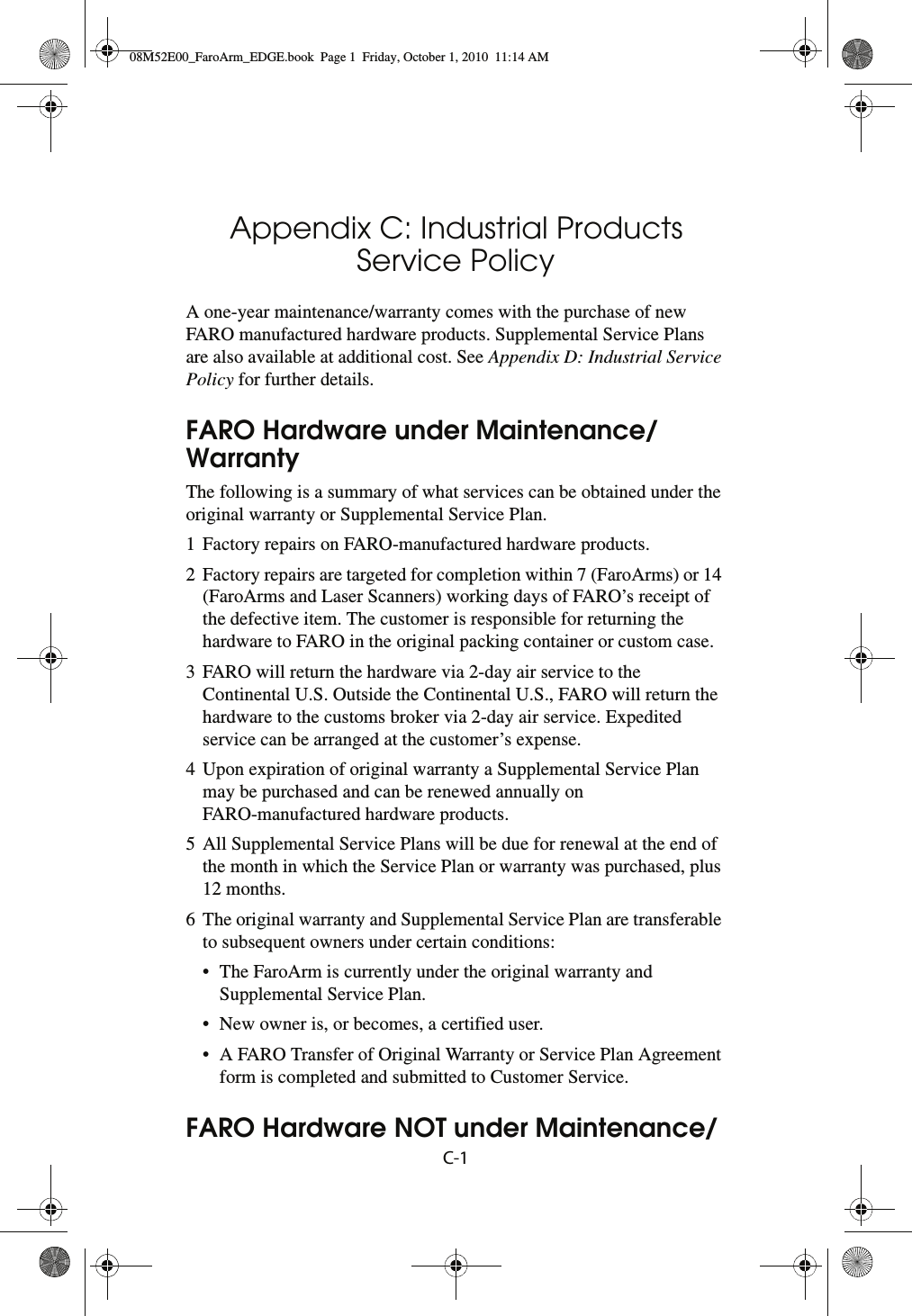 C-1Appendix C: Industrial Products Service PolicyA one-year maintenance/warranty comes with the purchase of new FARO manufactured hardware products. Supplemental Service Plans are also available at additional cost. See Appendix D: Industrial Service Policy for further details.FARO Hardware under Maintenance/WarrantyThe following is a summary of what services can be obtained under the original warranty or Supplemental Service Plan.1 Factory repairs on FARO-manufactured hardware products.2 Factory repairs are targeted for completion within 7 (FaroArms) or 14 (FaroArms and Laser Scanners) working days of FARO’s receipt of the defective item. The customer is responsible for returning the hardware to FARO in the original packing container or custom case.3 FARO will return the hardware via 2-day air service to the Continental U.S. Outside the Continental U.S., FARO will return the hardware to the customs broker via 2-day air service. Expedited service can be arranged at the customer’s expense.4 Upon expiration of original warranty a Supplemental Service Plan may be purchased and can be renewed annually on FARO-manufactured hardware products.5 All Supplemental Service Plans will be due for renewal at the end of the month in which the Service Plan or warranty was purchased, plus 12 months.6 The original warranty and Supplemental Service Plan are transferable to subsequent owners under certain conditions:• The FaroArm is currently under the original warranty and Supplemental Service Plan.• New owner is, or becomes, a certified user.• A FARO Transfer of Original Warranty or Service Plan Agreement form is completed and submitted to Customer Service.FARO Hardware NOT under Maintenance/08M52E00_FaroArm_EDGE.book  Page 1  Friday, October 1, 2010  11:14 AM