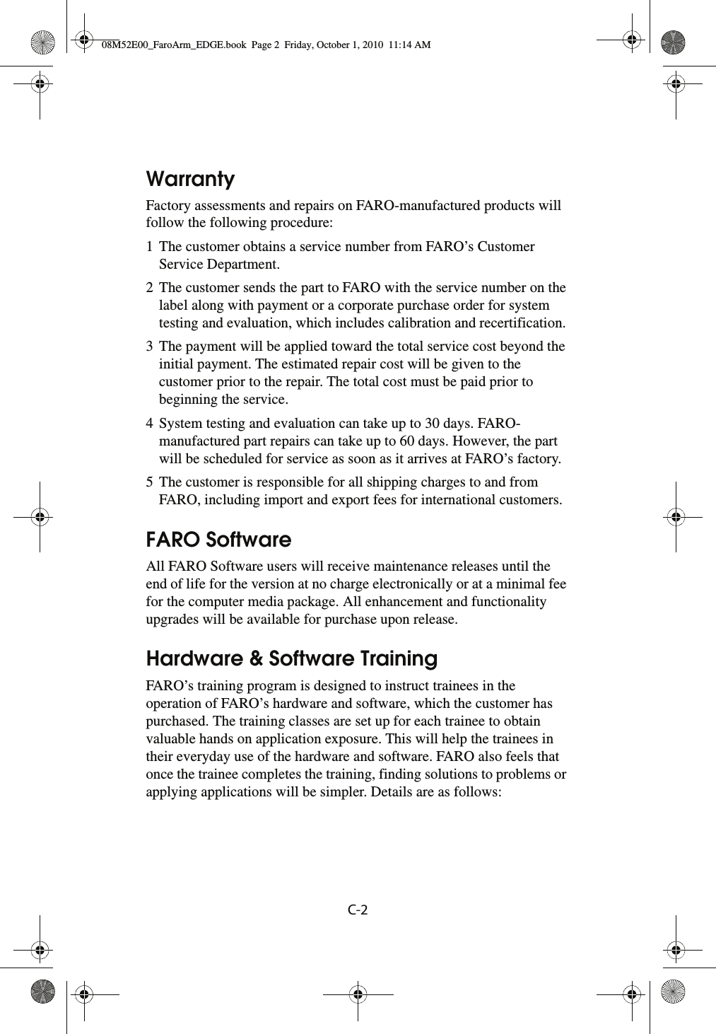 C-2 WarrantyFactory assessments and repairs on FARO-manufactured products will follow the following procedure:1 The customer obtains a service number from FARO’s Customer Service Department.2 The customer sends the part to FARO with the service number on the label along with payment or a corporate purchase order for system testing and evaluation, which includes calibration and recertification.3 The payment will be applied toward the total service cost beyond the initial payment. The estimated repair cost will be given to the customer prior to the repair. The total cost must be paid prior to beginning the service.4 System testing and evaluation can take up to 30 days. FARO-manufactured part repairs can take up to 60 days. However, the part will be scheduled for service as soon as it arrives at FARO’s factory.5 The customer is responsible for all shipping charges to and from FARO, including import and export fees for international customers.FARO SoftwareAll FARO Software users will receive maintenance releases until the end of life for the version at no charge electronically or at a minimal fee for the computer media package. All enhancement and functionality upgrades will be available for purchase upon release.Hardware &amp; Software TrainingFARO’s training program is designed to instruct trainees in the operation of FARO’s hardware and software, which the customer has purchased. The training classes are set up for each trainee to obtain valuable hands on application exposure. This will help the trainees in their everyday use of the hardware and software. FARO also feels that once the trainee completes the training, finding solutions to problems or applying applications will be simpler. Details are as follows:08M52E00_FaroArm_EDGE.book  Page 2  Friday, October 1, 2010  11:14 AM