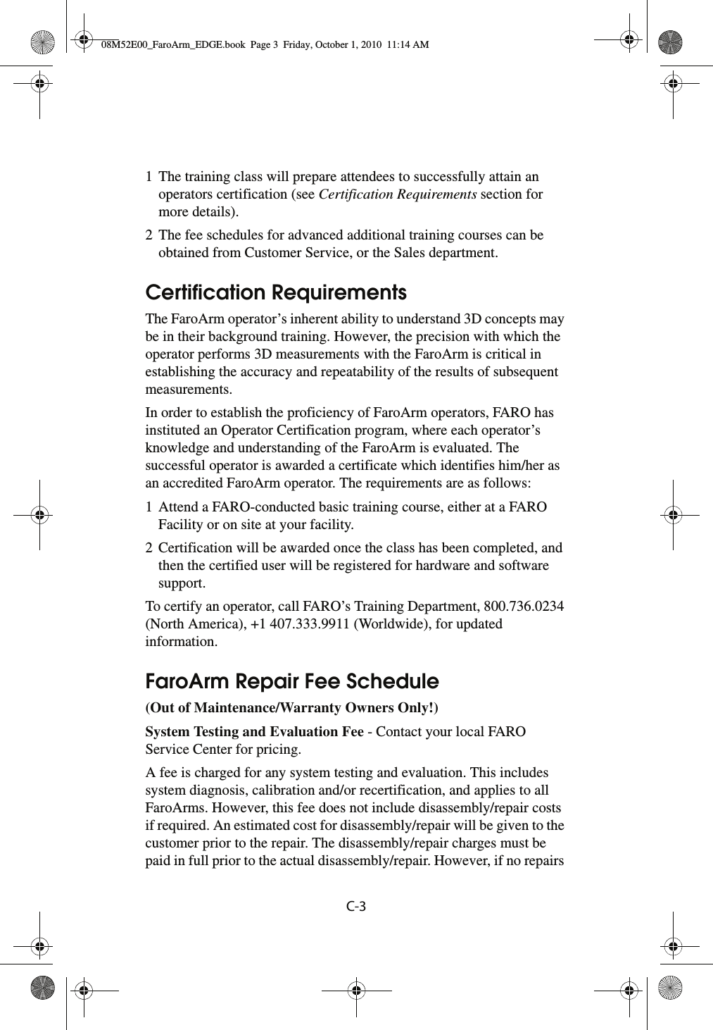 C-31 The training class will prepare attendees to successfully attain an operators certification (see Certification Requirements section for more details).2 The fee schedules for advanced additional training courses can be obtained from Customer Service, or the Sales department.Certification RequirementsThe FaroArm operator’s inherent ability to understand 3D concepts may be in their background training. However, the precision with which the operator performs 3D measurements with the FaroArm is critical in establishing the accuracy and repeatability of the results of subsequent measurements.In order to establish the proficiency of FaroArm operators, FARO has instituted an Operator Certification program, where each operator’s knowledge and understanding of the FaroArm is evaluated. The successful operator is awarded a certificate which identifies him/her as an accredited FaroArm operator. The requirements are as follows:1 Attend a FARO-conducted basic training course, either at a FARO Facility or on site at your facility.2 Certification will be awarded once the class has been completed, and then the certified user will be registered for hardware and software support.To certify an operator, call FARO’s Training Department, 800.736.0234 (North America), +1 407.333.9911 (Worldwide), for updated information.FaroArm Repair Fee Schedule(Out of Maintenance/Warranty Owners Only!) System Testing and Evaluation Fee - Contact your local FARO Service Center for pricing.A fee is charged for any system testing and evaluation. This includes system diagnosis, calibration and/or recertification, and applies to all FaroArms. However, this fee does not include disassembly/repair costs if required. An estimated cost for disassembly/repair will be given to the customer prior to the repair. The disassembly/repair charges must be paid in full prior to the actual disassembly/repair. However, if no repairs 08M52E00_FaroArm_EDGE.book  Page 3  Friday, October 1, 2010  11:14 AM