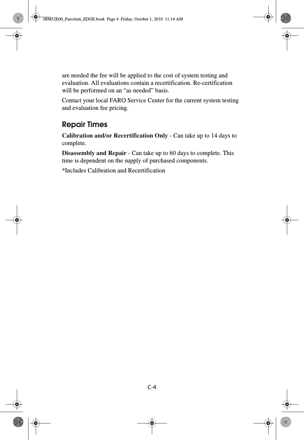 C-4 are needed the fee will be applied to the cost of system testing and evaluation. All evaluations contain a recertification. Re-certification will be performed on an “as needed” basis.Contact your local FARO Service Center for the current system testing and evaluation fee pricing. Repair TimesCalibration and/or Recertification Only - Can take up to 14 days to complete.Disassembly and Repair - Can take up to 60 days to complete. This time is dependent on the supply of purchased components.*Includes Calibration and Recertification08M52E00_FaroArm_EDGE.book  Page 4  Friday, October 1, 2010  11:14 AM