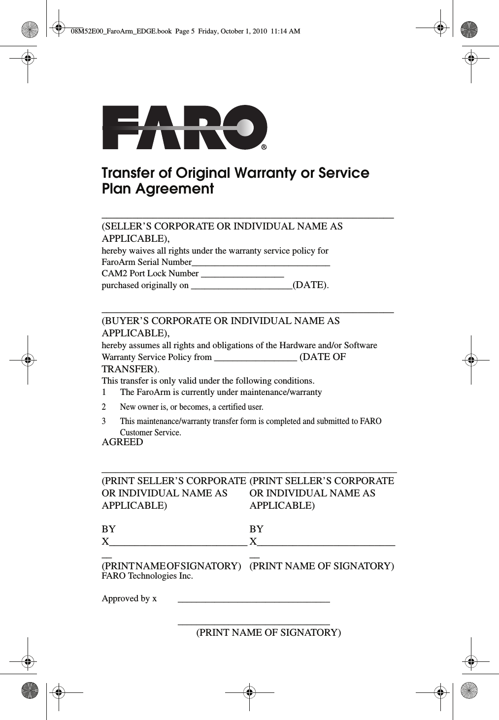 Transfer of Original Warranty or Service Plan Agreement_________________________________________________________(SELLER’S CORPORATE OR INDIVIDUAL NAME AS APPLICABLE), hereby waives all rights under the warranty service policy forFaroArm Serial Number______________________________CAM2 Port Lock Number __________________purchased originally on ______________________(DATE)._________________________________________________________(BUYER’S CORPORATE OR INDIVIDUAL NAME AS APPLICABLE), hereby assumes all rights and obligations of the Hardware and/or Software Warranty Service Policy from __________________ (DATE OF TRANSFER).This transfer is only valid under the following conditions. 1 The FaroArm is currently under maintenance/warranty2 New owner is, or becomes, a certified user.3 This maintenance/warranty transfer form is completed and submitted to FARO Customer Service.AGREED ________________________________(PRINT SELLER’S CORPORATE OR INDIVIDUAL NAME AS APPLICABLE) BY X_____________________________ (PRINT NAME OF SIGNATORY)          ________________________________(PRINT SELLER’S CORPORATE OR INDIVIDUAL NAME AS APPLICABLE) BY X_____________________________ (PRINT NAME OF SIGNATORY) FARO Technologies Inc.Approved by x  _________________________________ _________________________________         (PRINT NAME OF SIGNATORY)08M52E00_FaroArm_EDGE.book  Page 5  Friday, October 1, 2010  11:14 AM