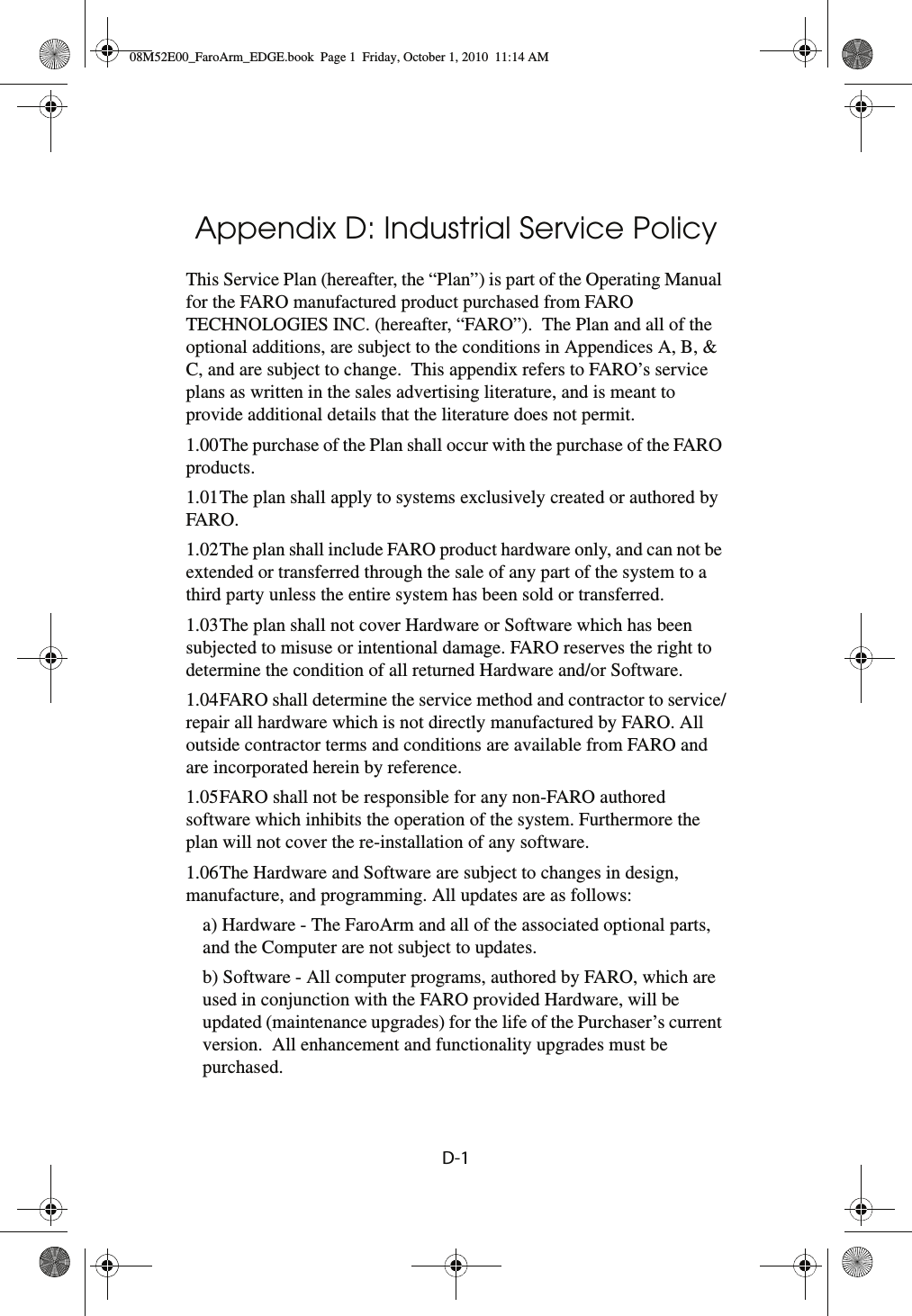 D-1Appendix D: Industrial Service Policy This Service Plan (hereafter, the “Plan”) is part of the Operating Manual for the FARO manufactured product purchased from FARO TECHNOLOGIES INC. (hereafter, “FARO”).  The Plan and all of the optional additions, are subject to the conditions in Appendices A, B, &amp; C, and are subject to change.  This appendix refers to FARO’s service plans as written in the sales advertising literature, and is meant to provide additional details that the literature does not permit. 1.00The purchase of the Plan shall occur with the purchase of the FARO products. 1.01The plan shall apply to systems exclusively created or authored by FARO.1.02The plan shall include FARO product hardware only, and can not be extended or transferred through the sale of any part of the system to a third party unless the entire system has been sold or transferred.1.03The plan shall not cover Hardware or Software which has been subjected to misuse or intentional damage. FARO reserves the right to determine the condition of all returned Hardware and/or Software.1.04FARO shall determine the service method and contractor to service/repair all hardware which is not directly manufactured by FARO. All outside contractor terms and conditions are available from FARO and are incorporated herein by reference.1.05FARO shall not be responsible for any non-FARO authored software which inhibits the operation of the system. Furthermore the plan will not cover the re-installation of any software.1.06The Hardware and Software are subject to changes in design, manufacture, and programming. All updates are as follows:a) Hardware - The FaroArm and all of the associated optional parts, and the Computer are not subject to updates.b) Software - All computer programs, authored by FARO, which are used in conjunction with the FARO provided Hardware, will be updated (maintenance upgrades) for the life of the Purchaser’s current version.  All enhancement and functionality upgrades must be purchased.08M52E00_FaroArm_EDGE.book  Page 1  Friday, October 1, 2010  11:14 AM