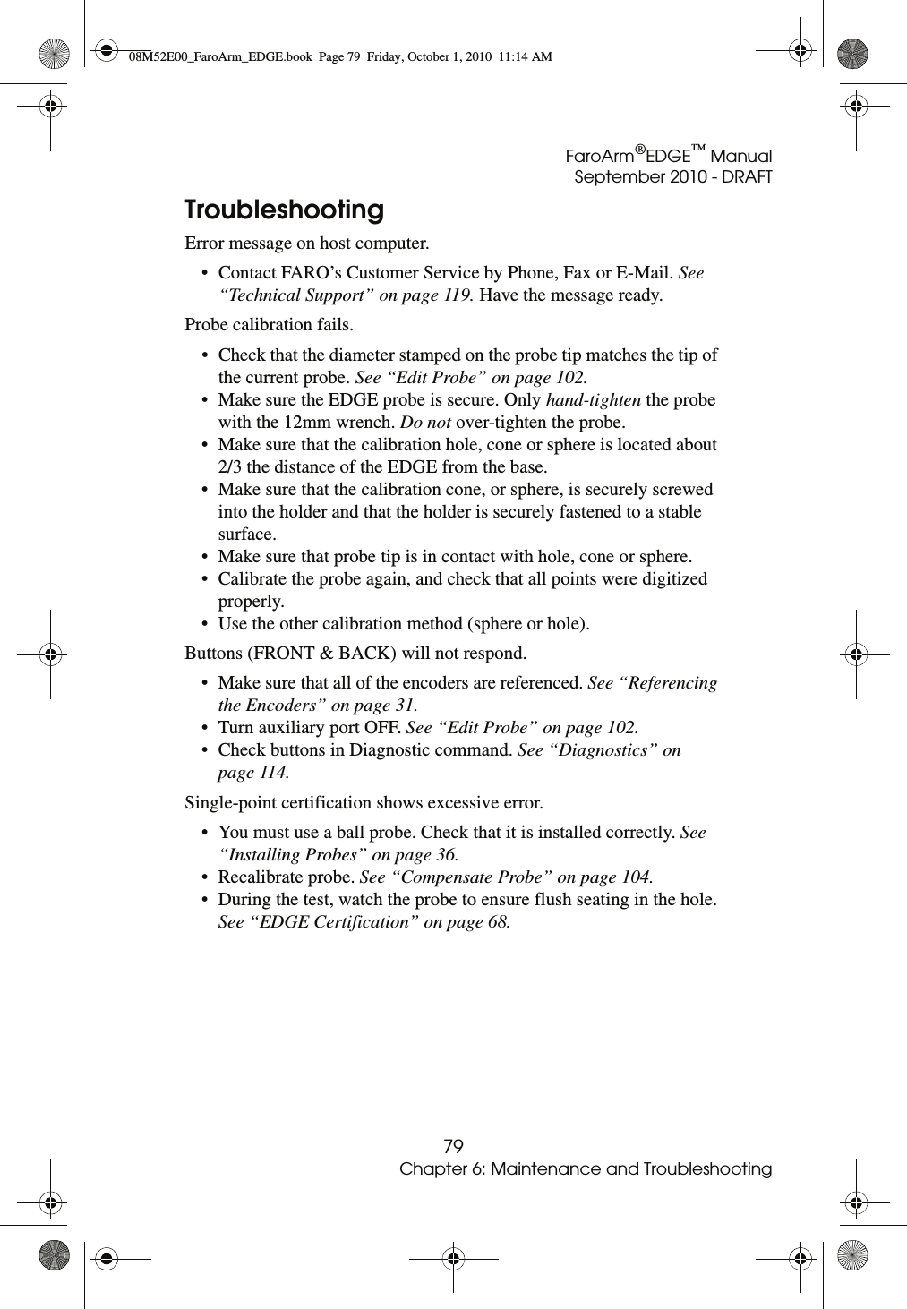 FaroArm®EDGE™ ManualSeptember 2010 - DRAFT79Chapter 6: Maintenance and TroubleshootingTroubleshootingError message on host computer.• Contact FARO’s Customer Service by Phone, Fax or E-Mail. See “Technical Support” on page 119. Have the message ready.Probe calibration fails.• Check that the diameter stamped on the probe tip matches the tip of the current probe. See “Edit Probe” on page 102.• Make sure the EDGE probe is secure. Only hand-tighten the probe with the 12mm wrench. Do not over-tighten the probe.• Make sure that the calibration hole, cone or sphere is located about 2/3 the distance of the EDGE from the base. • Make sure that the calibration cone, or sphere, is securely screwed into the holder and that the holder is securely fastened to a stable surface.• Make sure that probe tip is in contact with hole, cone or sphere.• Calibrate the probe again, and check that all points were digitized properly.• Use the other calibration method (sphere or hole).Buttons (FRONT &amp; BACK) will not respond.• Make sure that all of the encoders are referenced. See “Referencing the Encoders” on page 31.• Turn auxiliary port OFF. See “Edit Probe” on page 102.• Check buttons in Diagnostic command. See “Diagnostics” on page 114.Single-point certification shows excessive error.• You must use a ball probe. Check that it is installed correctly. See “Installing Probes” on page 36.• Recalibrate probe. See “Compensate Probe” on page 104.• During the test, watch the probe to ensure flush seating in the hole. See “EDGE Certification” on page 68.08M52E00_FaroArm_EDGE.book  Page 79  Friday, October 1, 2010  11:14 AM