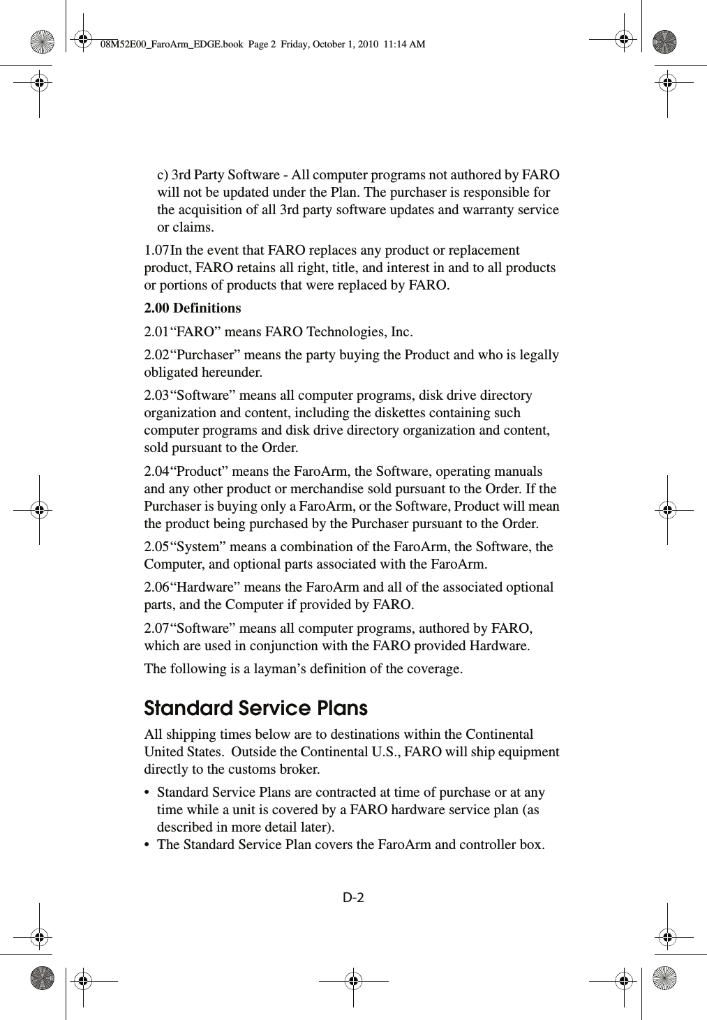 D-2 c) 3rd Party Software - All computer programs not authored by FARO will not be updated under the Plan. The purchaser is responsible for the acquisition of all 3rd party software updates and warranty service or claims.1.07In the event that FARO replaces any product or replacement product, FARO retains all right, title, and interest in and to all products or portions of products that were replaced by FARO. 2.00 Definitions 2.01“FARO” means FARO Technologies, Inc.2.02“Purchaser” means the party buying the Product and who is legally obligated hereunder.2.03“Software” means all computer programs, disk drive directory organization and content, including the diskettes containing such computer programs and disk drive directory organization and content, sold pursuant to the Order.2.04“Product” means the FaroArm, the Software, operating manuals and any other product or merchandise sold pursuant to the Order. If the Purchaser is buying only a FaroArm, or the Software, Product will mean the product being purchased by the Purchaser pursuant to the Order.2.05“System” means a combination of the FaroArm, the Software, the Computer, and optional parts associated with the FaroArm.2.06“Hardware” means the FaroArm and all of the associated optional parts, and the Computer if provided by FARO.2.07“Software” means all computer programs, authored by FARO, which are used in conjunction with the FARO provided Hardware.The following is a layman’s definition of the coverage.Standard Service PlansAll shipping times below are to destinations within the Continental United States.  Outside the Continental U.S., FARO will ship equipment directly to the customs broker.• Standard Service Plans are contracted at time of purchase or at any time while a unit is covered by a FARO hardware service plan (as described in more detail later).• The Standard Service Plan covers the FaroArm and controller box.08M52E00_FaroArm_EDGE.book  Page 2  Friday, October 1, 2010  11:14 AM