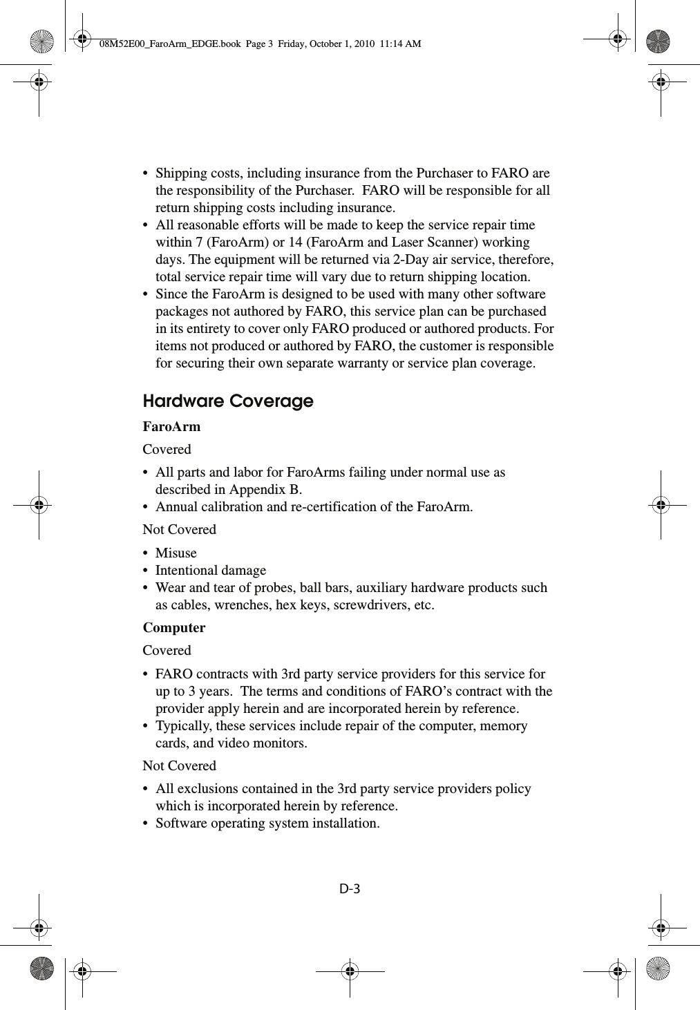 D-3• Shipping costs, including insurance from the Purchaser to FARO are the responsibility of the Purchaser.  FARO will be responsible for all return shipping costs including insurance.• All reasonable efforts will be made to keep the service repair time within 7 (FaroArm) or 14 (FaroArm and Laser Scanner) working days. The equipment will be returned via 2-Day air service, therefore, total service repair time will vary due to return shipping location.• Since the FaroArm is designed to be used with many other software packages not authored by FARO, this service plan can be purchased in its entirety to cover only FARO produced or authored products. For items not produced or authored by FARO, the customer is responsible for securing their own separate warranty or service plan coverage.Hardware CoverageFaroArm Covered• All parts and labor for FaroArms failing under normal use as described in Appendix B.• Annual calibration and re-certification of the FaroArm.Not Covered•Misuse• Intentional damage• Wear and tear of probes, ball bars, auxiliary hardware products such as cables, wrenches, hex keys, screwdrivers, etc.Computer Covered• FARO contracts with 3rd party service providers for this service for up to 3 years.  The terms and conditions of FARO’s contract with the provider apply herein and are incorporated herein by reference.• Typically, these services include repair of the computer, memory cards, and video monitors.Not Covered• All exclusions contained in the 3rd party service providers policy which is incorporated herein by reference.• Software operating system installation.08M52E00_FaroArm_EDGE.book  Page 3  Friday, October 1, 2010  11:14 AM