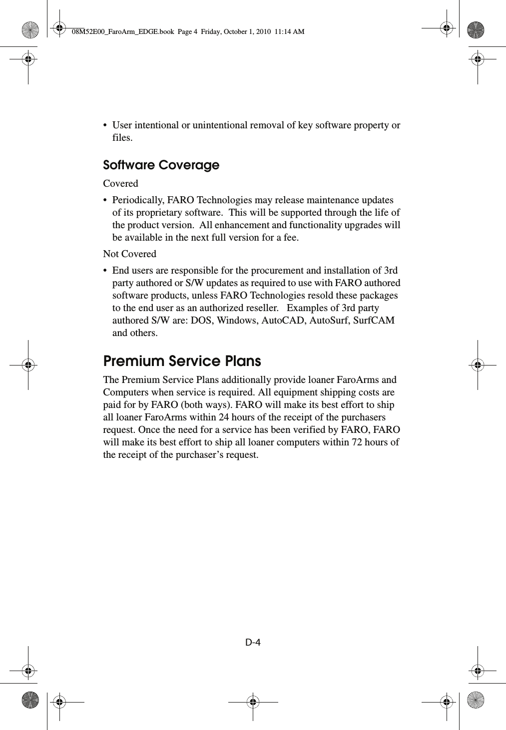 D-4 • User intentional or unintentional removal of key software property or files.Software CoverageCovered• Periodically, FARO Technologies may release maintenance updates of its proprietary software.  This will be supported through the life of the product version.  All enhancement and functionality upgrades will be available in the next full version for a fee.Not Covered• End users are responsible for the procurement and installation of 3rd party authored or S/W updates as required to use with FARO authored software products, unless FARO Technologies resold these packages to the end user as an authorized reseller.   Examples of 3rd party authored S/W are: DOS, Windows, AutoCAD, AutoSurf, SurfCAM and others.Premium Service PlansThe Premium Service Plans additionally provide loaner FaroArms and Computers when service is required. All equipment shipping costs are paid for by FARO (both ways). FARO will make its best effort to ship all loaner FaroArms within 24 hours of the receipt of the purchasers request. Once the need for a service has been verified by FARO, FARO will make its best effort to ship all loaner computers within 72 hours of the receipt of the purchaser’s request.08M52E00_FaroArm_EDGE.book  Page 4  Friday, October 1, 2010  11:14 AM