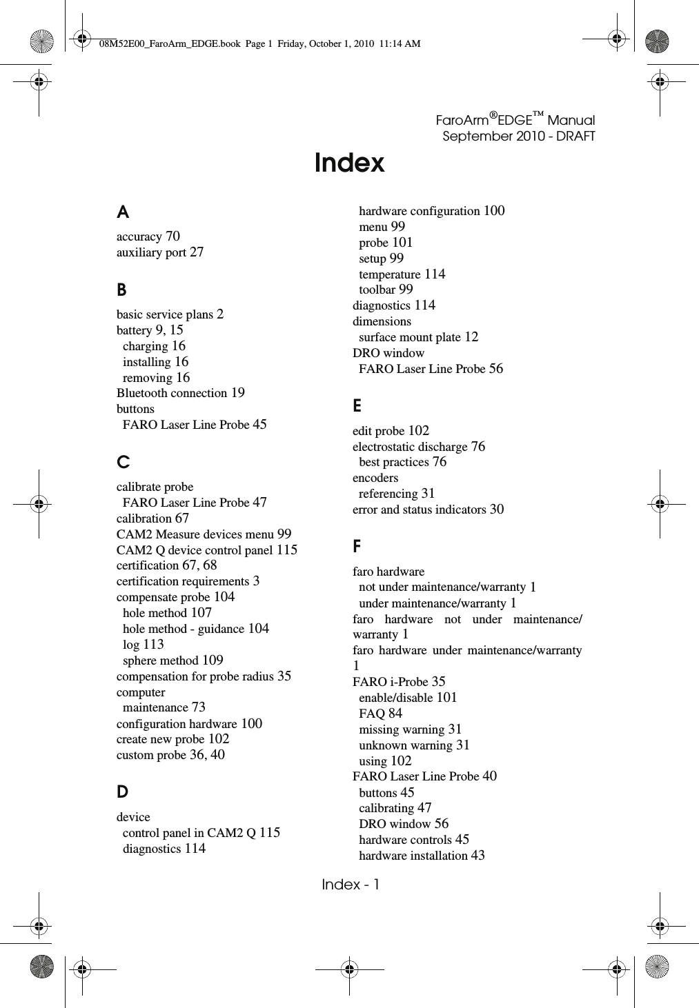 FaroArm®EDGE™ ManualSeptember 2010 - DRAFT Index - 1IndexAaccuracy 70auxiliary port 27Bbasic service plans 2battery 9, 15charging 16installing 16removing 16Bluetooth connection 19buttonsFARO Laser Line Probe 45Ccalibrate probeFARO Laser Line Probe 47calibration 67CAM2 Measure devices menu 99CAM2 Q device control panel 115certification 67, 68certification requirements 3compensate probe 104hole method 107hole method - guidance 104log 113sphere method 109compensation for probe radius 35computermaintenance 73configuration hardware 100create new probe 102custom probe 36, 40Ddevicecontrol panel in CAM2 Q 115diagnostics 114hardware configuration 100menu 99probe 101setup 99temperature 114toolbar 99diagnostics 114dimensionssurface mount plate 12DRO windowFARO Laser Line Probe 56Eedit probe 102electrostatic discharge 76best practices 76encodersreferencing 31error and status indicators 30Ffaro hardwarenot under maintenance/warranty 1under maintenance/warranty 1faro hardware not under maintenance/warranty 1faro hardware under maintenance/warranty 1FARO i-Probe 35enable/disable 101FAQ 84missing warning 31unknown warning 31using 102FARO Laser Line Probe 40buttons 45calibrating 47DRO window 56hardware controls 45hardware installation 4308M52E00_FaroArm_EDGE.book  Page 1  Friday, October 1, 2010  11:14 AM