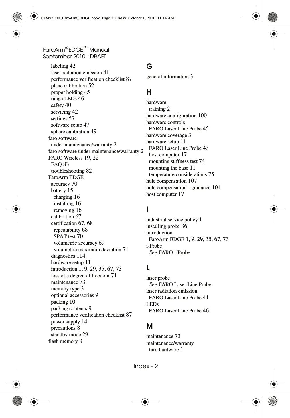 FaroArm®EDGE™ ManualSeptember 2010 - DRAFT Index - 2 labeling 42laser radiation emission 41performance verification checklist 87plane calibration 52proper holding 45range LEDs 46safety 40servicing 42settings 57software setup 47sphere calibration 49faro softwareunder maintenance/warranty 2faro software under maintenance/warranty 2FARO Wireless 19, 22FAQ 83troubleshooting 82FaroArm EDGEaccuracy 70battery 15charging 16installing 16removing 16calibration 67certification 67, 68repeatability 68SPAT test 70volumetric accuracy 69volumetric maximum deviation 71diagnostics 114hardware setup 11introduction 1, 9, 29, 35, 67, 73loss of a degree of freedom 71maintenance 73memory type 3optional accessories 9packing 10packing contents 9performance verification checklist 87power supply 14precautions 8standby mode 29flash memory 3Ggeneral information 3Hhardwaretraining 2hardware configuration 100hardware controlsFARO Laser Line Probe 45hardware coverage 3hardware setup 11FARO Laser Line Probe 43host computer 17mounting stiffness test 74mounting the base 11temperature considerations 75hole compensation 107hole compensation - guidance 104host computer 17Iindustrial service policy 1installing probe 36introductionFaroArm EDGE 1, 9, 29, 35, 67, 73i-ProbeSee FARO i-ProbeLlaser probeSee FARO Laser Line Probelaser radiation emissionFARO Laser Line Probe 41LEDsFARO Laser Line Probe 46Mmaintenance 73maintenance/warrantyfaro hardware 108M52E00_FaroArm_EDGE.book  Page 2  Friday, October 1, 2010  11:14 AM