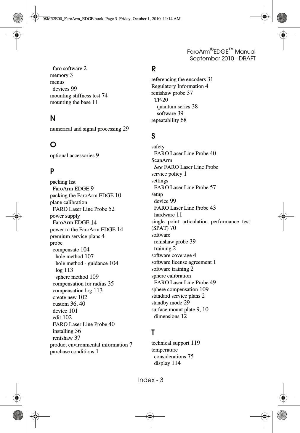 FaroArm®EDGE™ ManualSeptember 2010 - DRAFT Index - 3faro software 2memory 3menusdevices 99mounting stiffness test 74mounting the base 11Nnumerical and signal processing 29Ooptional accessories 9Ppacking listFaroArm EDGE 9packing the FaroArm EDGE 10plane calibrationFARO Laser Line Probe 52power supplyFaroArm EDGE 14power to the FaroArm EDGE 14premium service plans 4probecompensate 104hole method 107hole method - guidance 104log 113sphere method 109compensation for radius 35compensation log 113create new 102custom 36, 40device 101edit 102FARO Laser Line Probe 40installing 36renishaw 37product environmental information 7purchase conditions 1Rreferencing the encoders 31Regulatory Information 4renishaw probe 37TP-20quantum series 38software 39repeatability 68SsafetyFARO Laser Line Probe 40ScanArmSee FARO Laser Line Probeservice policy 1settingsFARO Laser Line Probe 57setupdevice 99FARO Laser Line Probe 43hardware 11single point articulation performance test (SPAT) 70softwarerenishaw probe 39training 2software coverage 4software license agreement 1software training 2sphere calibrationFARO Laser Line Probe 49sphere compensation 109standard service plans 2standby mode 29surface mount plate 9, 10dimensions 12Ttechnical support 119temperatureconsiderations 75display 11408M52E00_FaroArm_EDGE.book  Page 3  Friday, October 1, 2010  11:14 AM