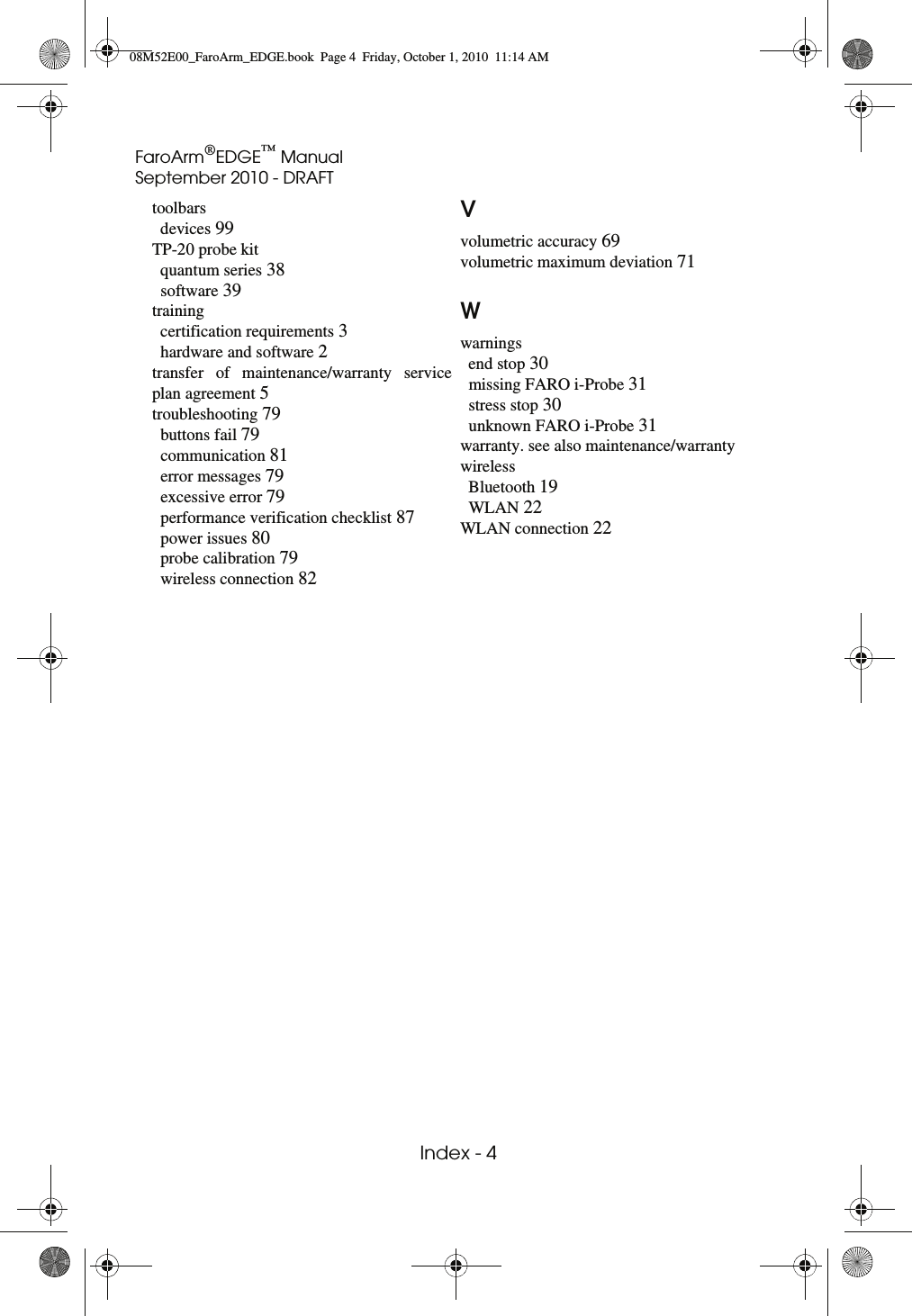 FaroArm®EDGE™ ManualSeptember 2010 - DRAFT Index - 4 toolbarsdevices 99TP-20 probe kitquantum series 38software 39trainingcertification requirements 3hardware and software 2transfer of maintenance/warranty service plan agreement 5troubleshooting 79buttons fail 79communication 81error messages 79excessive error 79performance verification checklist 87power issues 80probe calibration 79wireless connection 82Vvolumetric accuracy 69volumetric maximum deviation 71Wwarningsend stop 30missing FARO i-Probe 31stress stop 30unknown FARO i-Probe 31warranty. see also maintenance/warrantywirelessBluetooth 19WLAN 22WLAN connection 2208M52E00_FaroArm_EDGE.book  Page 4  Friday, October 1, 2010  11:14 AM
