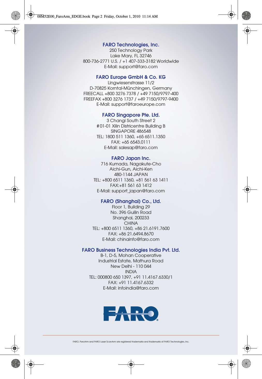 FARO, FaroArm and FARO Laser ScanArm are registered trademarks and trademarks of FARO Technologies, Inc.FARO Technologies, Inc.250 Technology ParkLake Mary, FL 32746800-736-2771 U.S. / +1 407-333-3182 WorldwideE-Mail: support@faro.comFARO Europe GmbH &amp; Co. KGLingwiesenstrasse 11/2D-70825 Korntal-Münchingen, GermanyFREECALL +800 3276 7378 / +49 7150/9797-400FREEFAX +800 3276 1737 / +49 7150/9797-9400E-Mail: support@faroeurope.comFARO Singapore Pte. Ltd.3 Changi South Street 2# 01-01 Xilin Districentre Building BSINGAPORE 486548TEL: 1800 511 1360, +65 6511.1350 FAX: +65 6543.0111E-Mail: salesap@faro.comFARO Japan Inc.716 Kumada, Nagakute-ChoAichi-Gun, Aichi-Ken 480-1144 JAPANTEL: +800 6511 1360, +81 561 63 1411FAX:+81 561 63 1412E-Mail: support_japan@faro.comFARO (Shanghai) Co., Ltd.Floor 1, Building 29 No. 396 Guilin Road Shanghai, 200233CHINATEL: +800 6511 1360, +86 21.6191.7600FAX: +86 21.6494.8670E-Mail: chinainfo@faro.comFARO Business Technologies India Pvt. Ltd.B-1, D-5, Mohan CooperativeIndustrial Estate, Mathura RoadNew Delhi - 110 044INDIATEL: 000800 650 1397, +91 11.4167.6330/1FAX: +91 11.4167.6332E-Mail: infoindia@faro.com08M52E00_FaroArm_EDGE.book  Page 2  Friday, October 1, 2010  11:14 AM