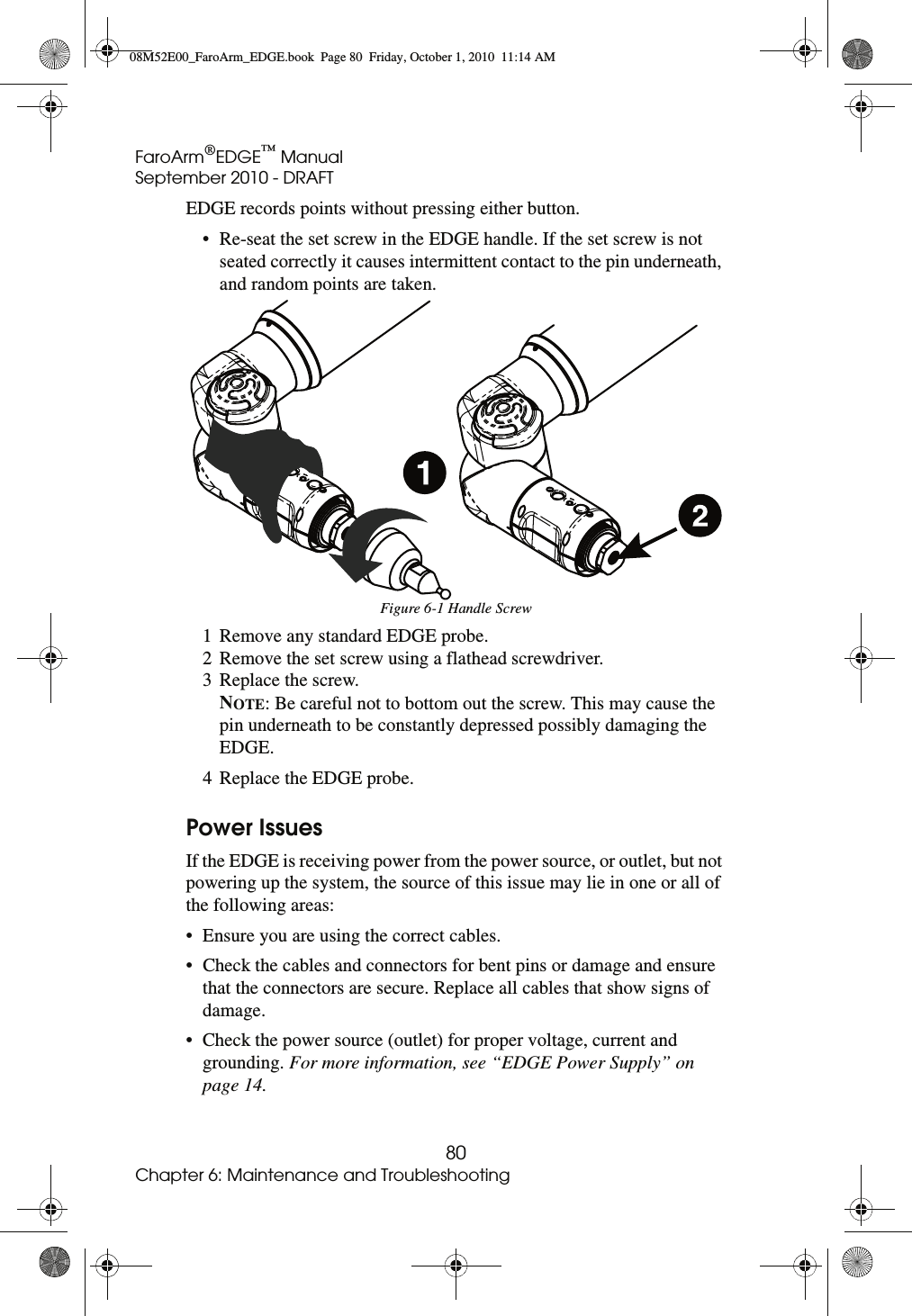 FaroArm®EDGE™ ManualSeptember 2010 - DRAFT80Chapter 6: Maintenance and TroubleshootingEDGE records points without pressing either button.• Re-seat the set screw in the EDGE handle. If the set screw is not seated correctly it causes intermittent contact to the pin underneath, and random points are taken.1 Remove any standard EDGE probe.2 Remove the set screw using a flathead screwdriver.3 Replace the screw. NOTE: Be careful not to bottom out the screw. This may cause the pin underneath to be constantly depressed possibly damaging the EDGE.4 Replace the EDGE probe.Power IssuesIf the EDGE is receiving power from the power source, or outlet, but not powering up the system, the source of this issue may lie in one or all of the following areas: • Ensure you are using the correct cables. • Check the cables and connectors for bent pins or damage and ensure that the connectors are secure. Replace all cables that show signs of damage. • Check the power source (outlet) for proper voltage, current and grounding. For more information, see “EDGE Power Supply” on page 14.Figure 6-1 Handle Screw08M52E00_FaroArm_EDGE.book  Page 80  Friday, October 1, 2010  11:14 AM