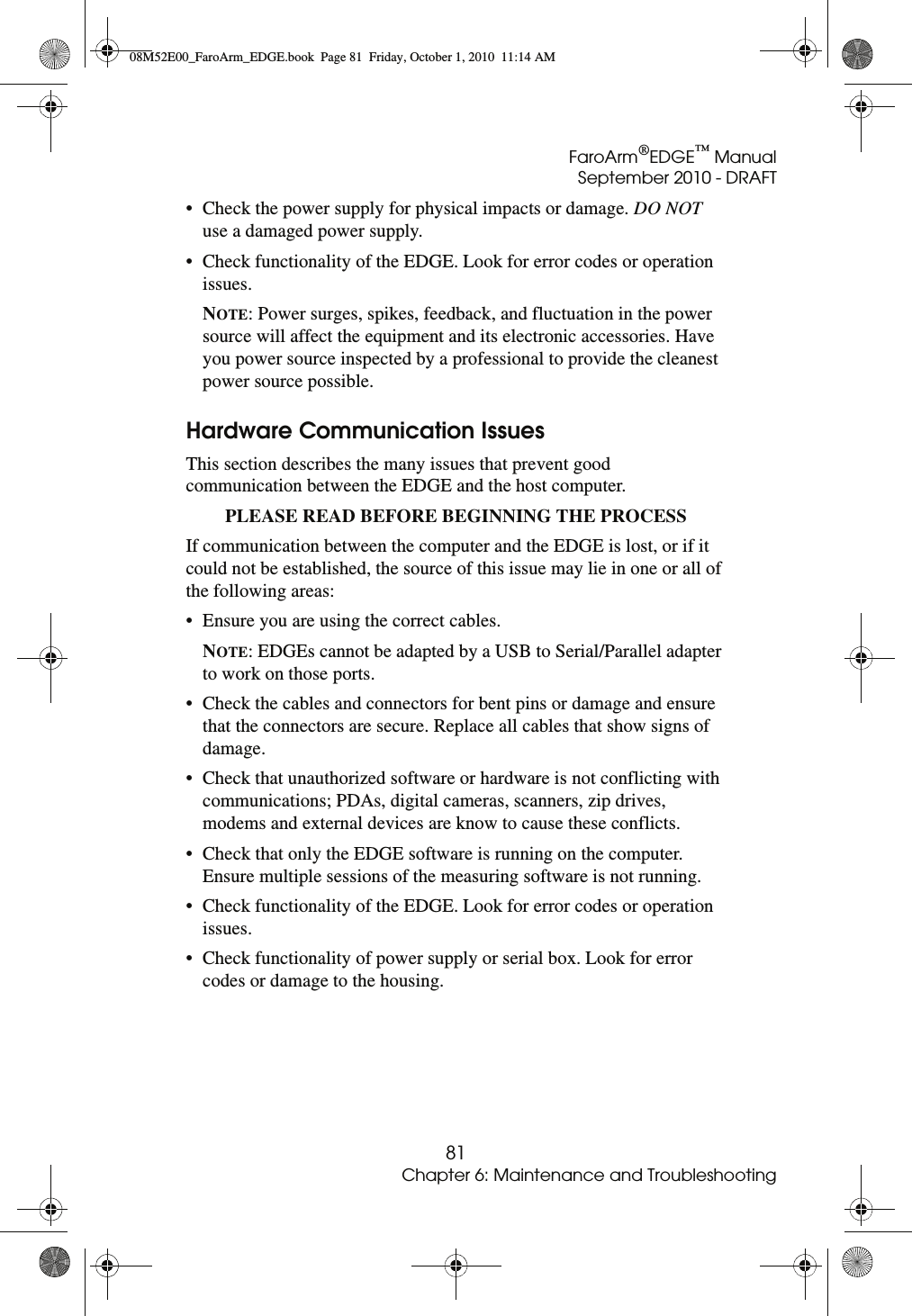 FaroArm®EDGE™ ManualSeptember 2010 - DRAFT81Chapter 6: Maintenance and Troubleshooting• Check the power supply for physical impacts or damage. DO NOT use a damaged power supply. • Check functionality of the EDGE. Look for error codes or operation issues. NOTE: Power surges, spikes, feedback, and fluctuation in the power source will affect the equipment and its electronic accessories. Have you power source inspected by a professional to provide the cleanest power source possible. Hardware Communication IssuesThis section describes the many issues that prevent good communication between the EDGE and the host computer.PLEASE READ BEFORE BEGINNING THE PROCESS If communication between the computer and the EDGE is lost, or if it could not be established, the source of this issue may lie in one or all of the following areas:• Ensure you are using the correct cables.NOTE: EDGEs cannot be adapted by a USB to Serial/Parallel adapter to work on those ports.• Check the cables and connectors for bent pins or damage and ensure that the connectors are secure. Replace all cables that show signs of damage. • Check that unauthorized software or hardware is not conflicting with communications; PDAs, digital cameras, scanners, zip drives, modems and external devices are know to cause these conflicts. • Check that only the EDGE software is running on the computer. Ensure multiple sessions of the measuring software is not running.• Check functionality of the EDGE. Look for error codes or operation issues.• Check functionality of power supply or serial box. Look for error codes or damage to the housing.08M52E00_FaroArm_EDGE.book  Page 81  Friday, October 1, 2010  11:14 AM