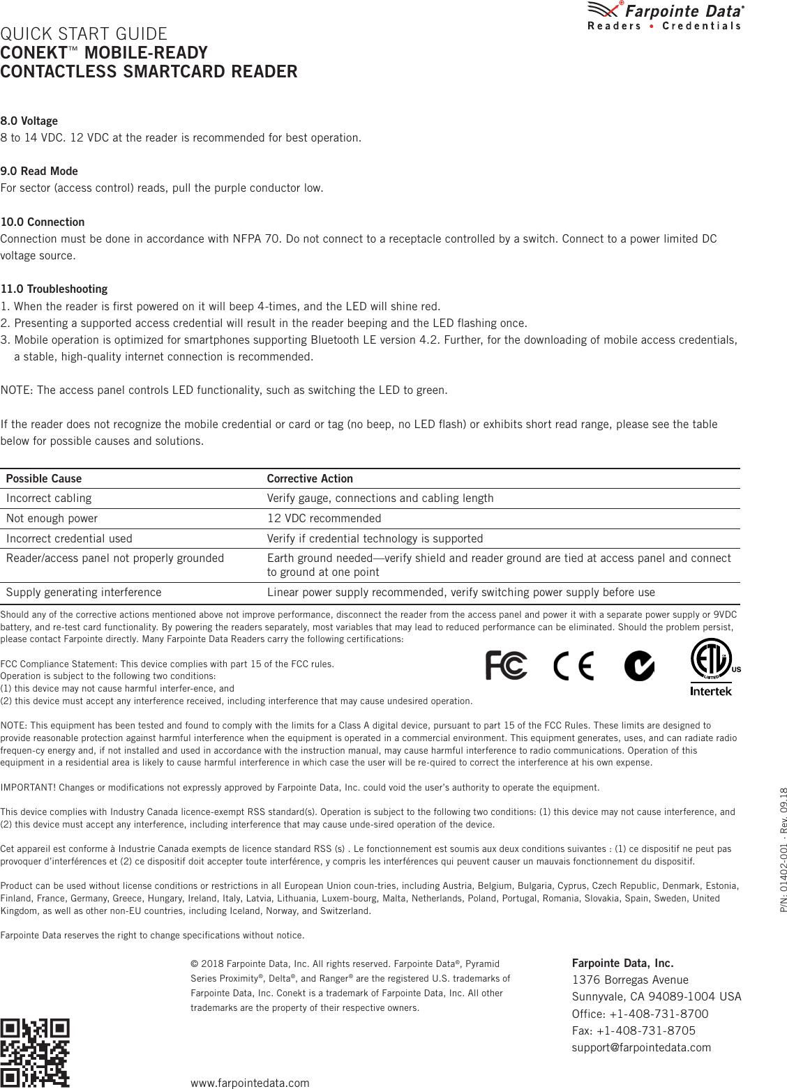 P/N: 01402-001 ∙ Rev. 09.18© 2018 Farpointe Data, Inc. All rights reserved. Farpointe Data®, Pyramid Series Proximity®, Delta®, and Ranger® are the registered U.S. trademarks of Farpointe Data, Inc. Conekt is a trademark of Farpointe Data, Inc. All other trademarks are the property of their respective owners.8.0 Voltage8 to 14 VDC. 12 VDC at the reader is recommended for best operation.9.0 Read ModeFor sector (access control) reads, pull the purple conductor low.10.0 ConnectionConnection must be done in accordance with NFPA 70. Do not connect to a receptacle controlled by a switch. Connect to a power limited DC voltage source.11.0 Troubleshooting1. When the reader is ﬁrst powered on it will beep 4-times, and the LED will shine red.2. Presenting a supported access credential will result in the reader beeping and the LED ﬂashing once.3.  Mobile operation is optimized for smartphones supporting Bluetooth LE version 4.2. Further, for the downloading of mobile access credentials, a stable, high-quality internet connection is recommended.NOTE: The access panel controls LED functionality, such as switching the LED to green.If the reader does not recognize the mobile credential or card or tag (no beep, no LED ﬂash) or exhibits short read range, please see the table below for possible causes and solutions.Possible Cause Corrective ActionIncorrect cabling Verify gauge, connections and cabling lengthNot enough power 12 VDC recommendedIncorrect credential used Verify if credential technology is supportedReader/access panel not properly grounded Earth ground needed—verify shield and reader ground are tied at access panel and connect to ground at one pointSupply generating interference Linear power supply recommended, verify switching power supply before useShould any of the corrective actions mentioned above not improve performance, disconnect the reader from the access panel and power it with a separate power supply or 9VDC battery, and re-test card functionality. By powering the readers separately, most variables that may lead to reduced performance can be eliminated. Should the problem persist, please contact Farpointe directly. Many Farpointe Data Readers carry the following certiﬁcations:FCC Compliance Statement: This device complies with part 15 of the FCC rules. Operation is subject to the following two conditions:(1) this device may not cause harmful interfer-ence, and(2) this device must accept any interference received, including interference that may cause undesired operation.NOTE: This equipment has been tested and found to comply with the limits for a Class A digital device, pursuant to part 15 of the FCC Rules. These limits are designed to provide reasonable protection against harmful interference when the equipment is operated in a commercial environment. This equipment generates, uses, and can radiate radio frequen-cy energy and, if not installed and used in accordance with the instruction manual, may cause harmful interference to radio communications. Operation of this equipment in a residential area is likely to cause harmful interference in which case the user will be re-quired to correct the interference at his own expense.IMPORTANT! Changes or modiﬁcations not expressly approved by Farpointe Data, Inc. could void the user’s authority to operate the equipment.This device complies with Industry Canada licence-exempt RSS standard(s). Operation is subject to the following two conditions: (1) this device may not cause interference, and (2) this device must accept any interference, including interference that may cause unde-sired operation of the device.Cet appareil est conforme à Industrie Canada exempts de licence standard RSS (s) . Le fonctionnement est soumis aux deux conditions suivantes : (1) ce dispositif ne peut pas provoquer d’interférences et (2) ce dispositif doit accepter toute interférence, y compris les interférences qui peuvent causer un mauvais fonctionnement du dispositif.Product can be used without license conditions or restrictions in all European Union coun-tries, including Austria, Belgium, Bulgaria, Cyprus, Czech Republic, Denmark, Estonia, Finland, France, Germany, Greece, Hungary, Ireland, Italy, Latvia, Lithuania, Luxem-bourg, Malta, Netherlands, Poland, Portugal, Romania, Slovakia, Spain, Sweden, United Kingdom, as well as other non-EU countries, including Iceland, Norway, and Switzerland.Farpointe Data reserves the right to change speciﬁcations without notice.QUICK START GUIDECONEKT™ MOBILE-READY  CONTACTLESS SMARTCARD READERFarpointe Data, Inc. 1376 Borregas AvenueSunnyvale, CA 94089-1004 USAOffice: +1-408-731-8700Fax: +1-408-731-8705support@farpointedata.comwww.farpointedata.com     