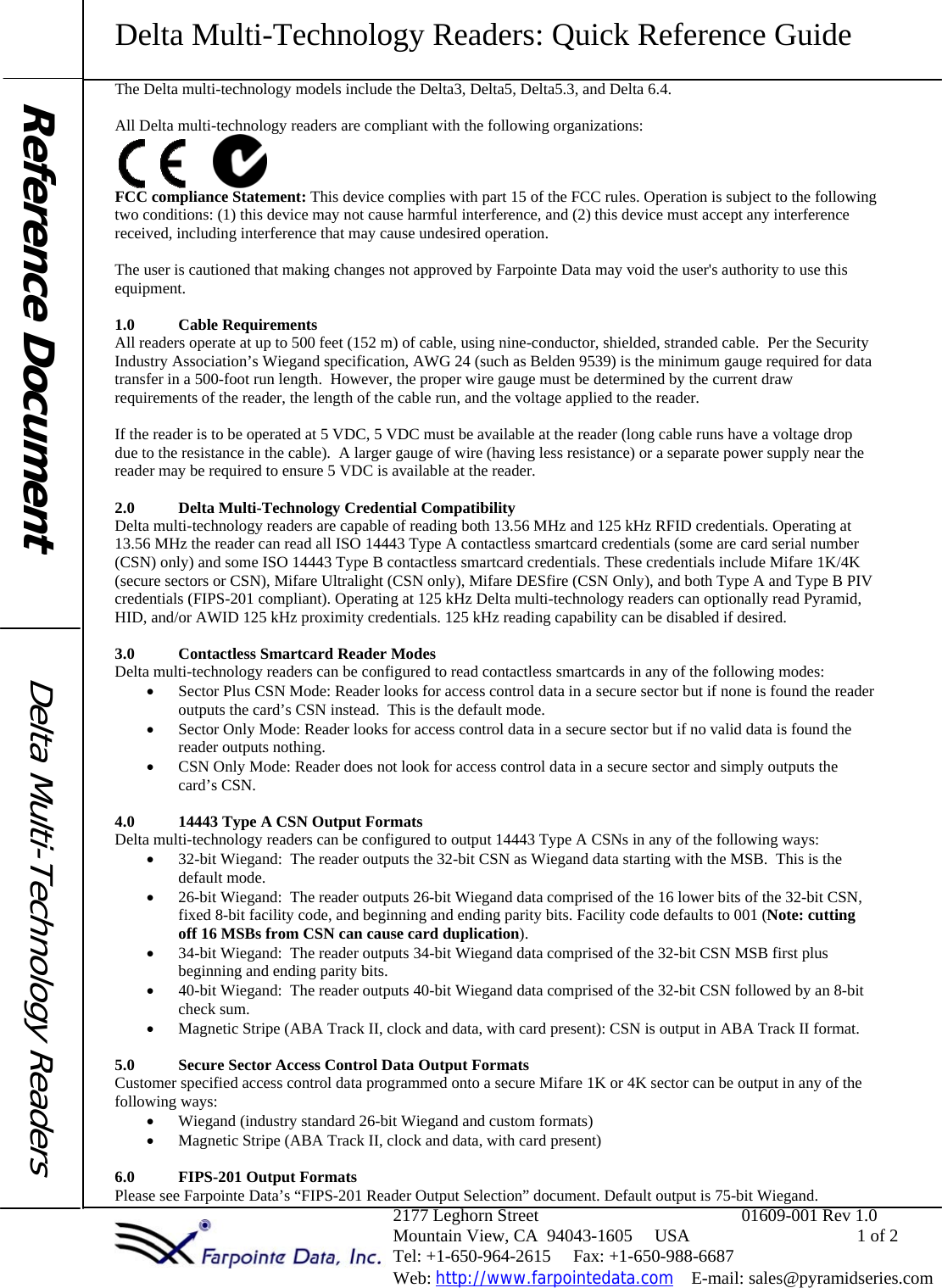 Delta Multi-Technology Readers: Quick Reference Guide                                                                2177 Leghorn Street                                              01609-001 Rev 1.0                                                               Mountain View, CA  94043-1605     USA                                      1 of 2                                                                Tel: +1-650-964-2615     Fax: +1-650-988-6687                                                                 Web: http://www.farpointedata.com    E-mail: sales@pyramidseries.com The Delta multi-technology models include the Delta3, Delta5, Delta5.3, and Delta 6.4.    All Delta multi-technology readers are compliant with the following organizations:           FCC compliance Statement: This device complies with part 15 of the FCC rules. Operation is subject to the following two conditions: (1) this device may not cause harmful interference, and (2) this device must accept any interference received, including interference that may cause undesired operation.  The user is cautioned that making changes not approved by Farpointe Data may void the user&apos;s authority to use this equipment.  1.0 Cable Requirements All readers operate at up to 500 feet (152 m) of cable, using nine-conductor, shielded, stranded cable.  Per the Security Industry Association’s Wiegand specification, AWG 24 (such as Belden 9539) is the minimum gauge required for data transfer in a 500-foot run length.  However, the proper wire gauge must be determined by the current draw requirements of the reader, the length of the cable run, and the voltage applied to the reader.  If the reader is to be operated at 5 VDC, 5 VDC must be available at the reader (long cable runs have a voltage drop due to the resistance in the cable).  A larger gauge of wire (having less resistance) or a separate power supply near the reader may be required to ensure 5 VDC is available at the reader.  2.0 Delta Multi-Technology Credential Compatibility Delta multi-technology readers are capable of reading both 13.56 MHz and 125 kHz RFID credentials. Operating at 13.56 MHz the reader can read all ISO 14443 Type A contactless smartcard credentials (some are card serial number (CSN) only) and some ISO 14443 Type B contactless smartcard credentials. These credentials include Mifare 1K/4K (secure sectors or CSN), Mifare Ultralight (CSN only), Mifare DESfire (CSN Only), and both Type A and Type B PIV credentials (FIPS-201 compliant). Operating at 125 kHz Delta multi-technology readers can optionally read Pyramid, HID, and/or AWID 125 kHz proximity credentials. 125 kHz reading capability can be disabled if desired.  3.0 Contactless Smartcard Reader Modes Delta multi-technology readers can be configured to read contactless smartcards in any of the following modes: • Sector Plus CSN Mode: Reader looks for access control data in a secure sector but if none is found the reader outputs the card’s CSN instead.  This is the default mode. • Sector Only Mode: Reader looks for access control data in a secure sector but if no valid data is found the reader outputs nothing.   • CSN Only Mode: Reader does not look for access control data in a secure sector and simply outputs the card’s CSN.  4.0 14443 Type A CSN Output Formats Delta multi-technology readers can be configured to output 14443 Type A CSNs in any of the following ways:   • 32-bit Wiegand:  The reader outputs the 32-bit CSN as Wiegand data starting with the MSB.  This is the default mode. • 26-bit Wiegand:  The reader outputs 26-bit Wiegand data comprised of the 16 lower bits of the 32-bit CSN, fixed 8-bit facility code, and beginning and ending parity bits. Facility code defaults to 001 (Note: cutting off 16 MSBs from CSN can cause card duplication). • 34-bit Wiegand:  The reader outputs 34-bit Wiegand data comprised of the 32-bit CSN MSB first plus beginning and ending parity bits. • 40-bit Wiegand:  The reader outputs 40-bit Wiegand data comprised of the 32-bit CSN followed by an 8-bit check sum. • Magnetic Stripe (ABA Track II, clock and data, with card present): CSN is output in ABA Track II format.  5.0 Secure Sector Access Control Data Output Formats Customer specified access control data programmed onto a secure Mifare 1K or 4K sector can be output in any of the following ways: • Wiegand (industry standard 26-bit Wiegand and custom formats) • Magnetic Stripe (ABA Track II, clock and data, with card present)  6.0 FIPS-201 Output Formats Please see Farpointe Data’s “FIPS-201 Reader Output Selection” document. Default output is 75-bit Wiegand.      Reference Document  Delta Multi-TechnologyReaders