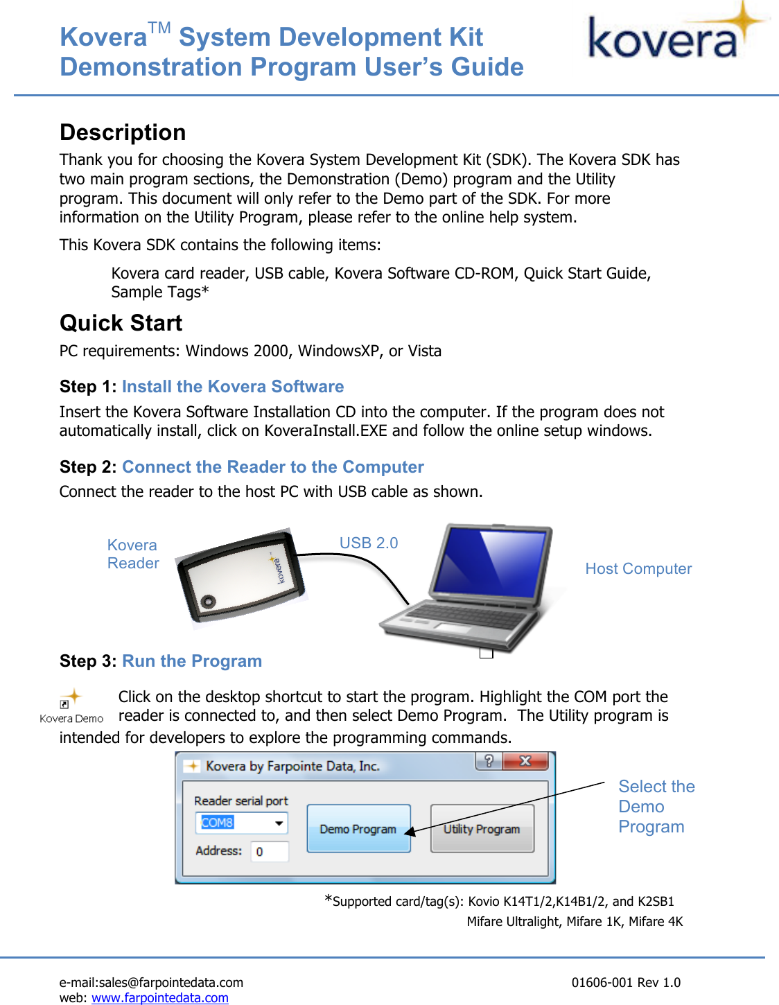 KoveraTM System Development Kit   Demonstration Program User’s Guide   e-mail:sales@farpointedata.com                       01606-001 Rev 1.0 web: www.farpointedata.com    Description Thank you for choosing the Kovera System Development Kit (SDK). The Kovera SDK has two main program sections, the Demonstration (Demo) program and the Utility program. This document will only refer to the Demo part of the SDK. For more information on the Utility Program, please refer to the online help system.   This Kovera SDK contains the following items: Kovera card reader, USB cable, Kovera Software CD-ROM, Quick Start Guide, Sample Tags* Quick Start PC requirements: Windows 2000, WindowsXP, or Vista Step 1: Install the Kovera Software Insert the Kovera Software Installation CD into the computer. If the program does not automatically install, click on KoveraInstall.EXE and follow the online setup windows. Step 2: Connect the Reader to the Computer Connect the reader to the host PC with USB cable as shown.      Step 3: Run the Program Click on the desktop shortcut to start the program. Highlight the COM port the reader is connected to, and then select Demo Program.  The Utility program is intended for developers to explore the programming commands.        *Supported card/tag(s): Kovio K14T1/2,K14B1/2, and K2SB1        Mifare Ultralight, Mifare 1K, Mifare 4K   Select the Demo Program USB 2.0 Cable  Kovera Reader  Host Computer 