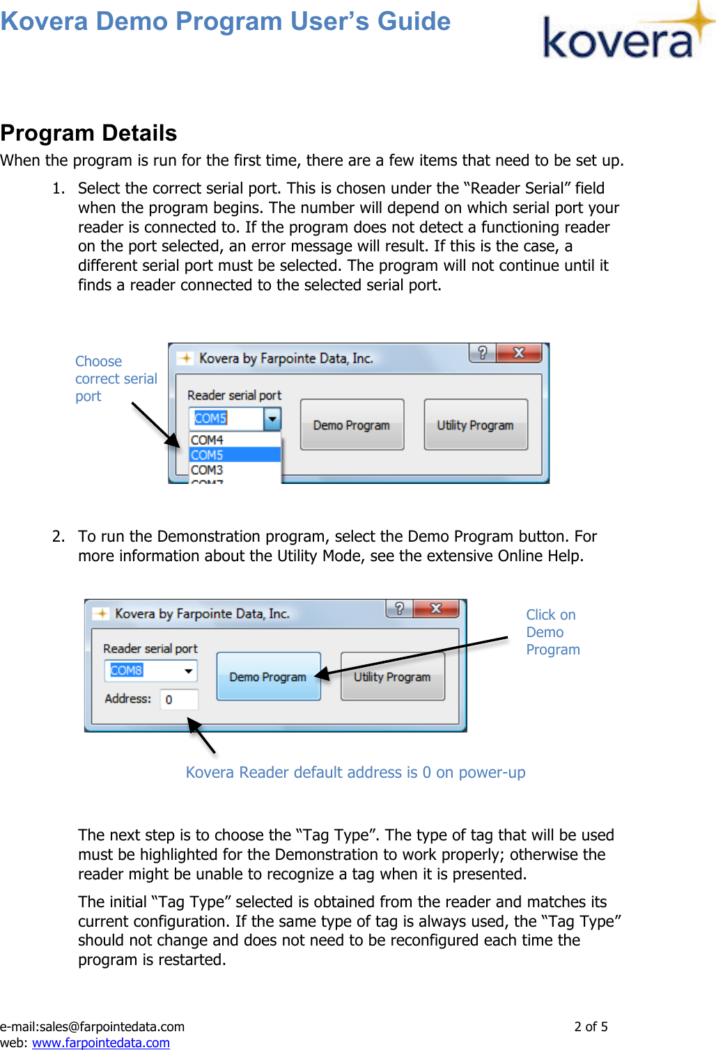 Kovera Demo Program User’s Guide   e-mail:sales@farpointedata.com                2 of 5 web: www.farpointedata.com  Program Details When the program is run for the first time, there are a few items that need to be set up.  1. Select the correct serial port. This is chosen under the “Reader Serial” field when the program begins. The number will depend on which serial port your reader is connected to. If the program does not detect a functioning reader on the port selected, an error message will result. If this is the case, a different serial port must be selected. The program will not continue until it finds a reader connected to the selected serial port.         2. To run the Demonstration program, select the Demo Program button. For more information about the Utility Mode, see the extensive Online Help.           The next step is to choose the “Tag Type”. The type of tag that will be used must be highlighted for the Demonstration to work properly; otherwise the reader might be unable to recognize a tag when it is presented. The initial “Tag Type” selected is obtained from the reader and matches its current configuration. If the same type of tag is always used, the “Tag Type” should not change and does not need to be reconfigured each time the program is restarted.  Click on Demo Program Kovera Reader default address is 0 on power-up  Choose correct serial port 