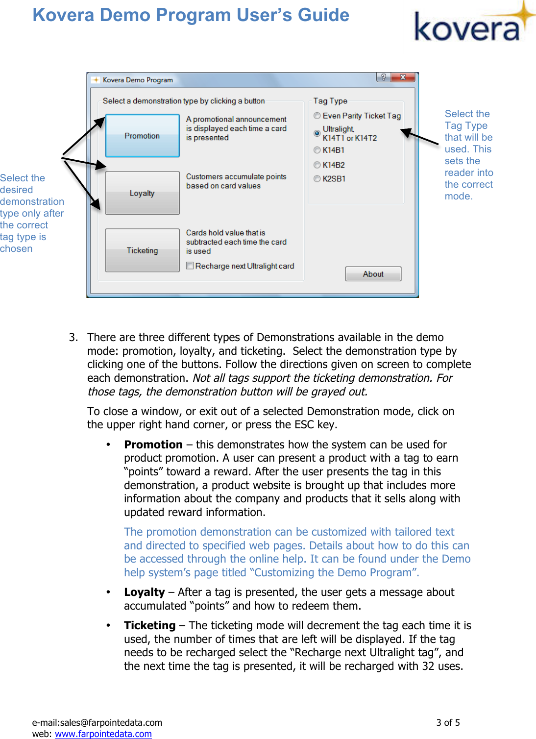 Kovera Demo Program User’s Guide   e-mail:sales@farpointedata.com                3 of 5 web: www.farpointedata.com          3. There are three different types of Demonstrations available in the demo mode: promotion, loyalty, and ticketing.  Select the demonstration type by clicking one of the buttons. Follow the directions given on screen to complete each demonstration. Not all tags support the ticketing demonstration. For those tags, the demonstration button will be grayed out.  To close a window, or exit out of a selected Demonstration mode, click on the upper right hand corner, or press the ESC key. • Promotion – this demonstrates how the system can be used for product promotion. A user can present a product with a tag to earn “points” toward a reward. After the user presents the tag in this demonstration, a product website is brought up that includes more information about the company and products that it sells along with updated reward information. The promotion demonstration can be customized with tailored text and directed to specified web pages. Details about how to do this can be accessed through the online help. It can be found under the Demo help system’s page titled “Customizing the Demo Program”. • Loyalty – After a tag is presented, the user gets a message about accumulated “points” and how to redeem them. • Ticketing – The ticketing mode will decrement the tag each time it is used, the number of times that are left will be displayed. If the tag needs to be recharged select the “Recharge next Ultralight tag”, and the next time the tag is presented, it will be recharged with 32 uses.   Select the Tag Type that will be used. This sets the reader into the correct mode. Select the desired demonstration type only after the correct tag type is chosen 