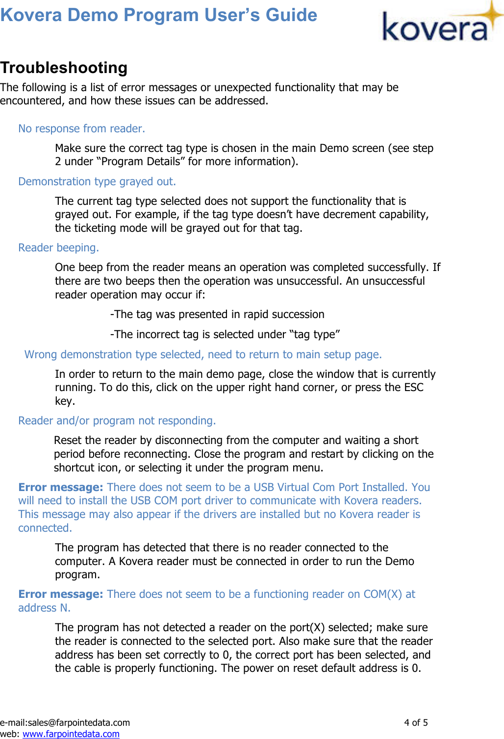 Kovera Demo Program User’s Guide   e-mail:sales@farpointedata.com                4 of 5 web: www.farpointedata.com Troubleshooting The following is a list of error messages or unexpected functionality that may be encountered, and how these issues can be addressed.  No response from reader. Make sure the correct tag type is chosen in the main Demo screen (see step 2 under “Program Details” for more information). Demonstration type grayed out. The current tag type selected does not support the functionality that is grayed out. For example, if the tag type doesn’t have decrement capability, the ticketing mode will be grayed out for that tag. Reader beeping. One beep from the reader means an operation was completed successfully. If there are two beeps then the operation was unsuccessful. An unsuccessful reader operation may occur if:   -The tag was presented in rapid succession   -The incorrect tag is selected under “tag type”        Wrong demonstration type selected, need to return to main setup page. In order to return to the main demo page, close the window that is currently running. To do this, click on the upper right hand corner, or press the ESC key. Reader and/or program not responding. Reset the reader by disconnecting from the computer and waiting a short period before reconnecting. Close the program and restart by clicking on the shortcut icon, or selecting it under the program menu. Error message: There does not seem to be a USB Virtual Com Port Installed. You will need to install the USB COM port driver to communicate with Kovera readers. This message may also appear if the drivers are installed but no Kovera reader is connected. The program has detected that there is no reader connected to the computer. A Kovera reader must be connected in order to run the Demo program. Error message: There does not seem to be a functioning reader on COM(X) at address N. The program has not detected a reader on the port(X) selected; make sure the reader is connected to the selected port. Also make sure that the reader address has been set correctly to 0, the correct port has been selected, and the cable is properly functioning. The power on reset default address is 0.  