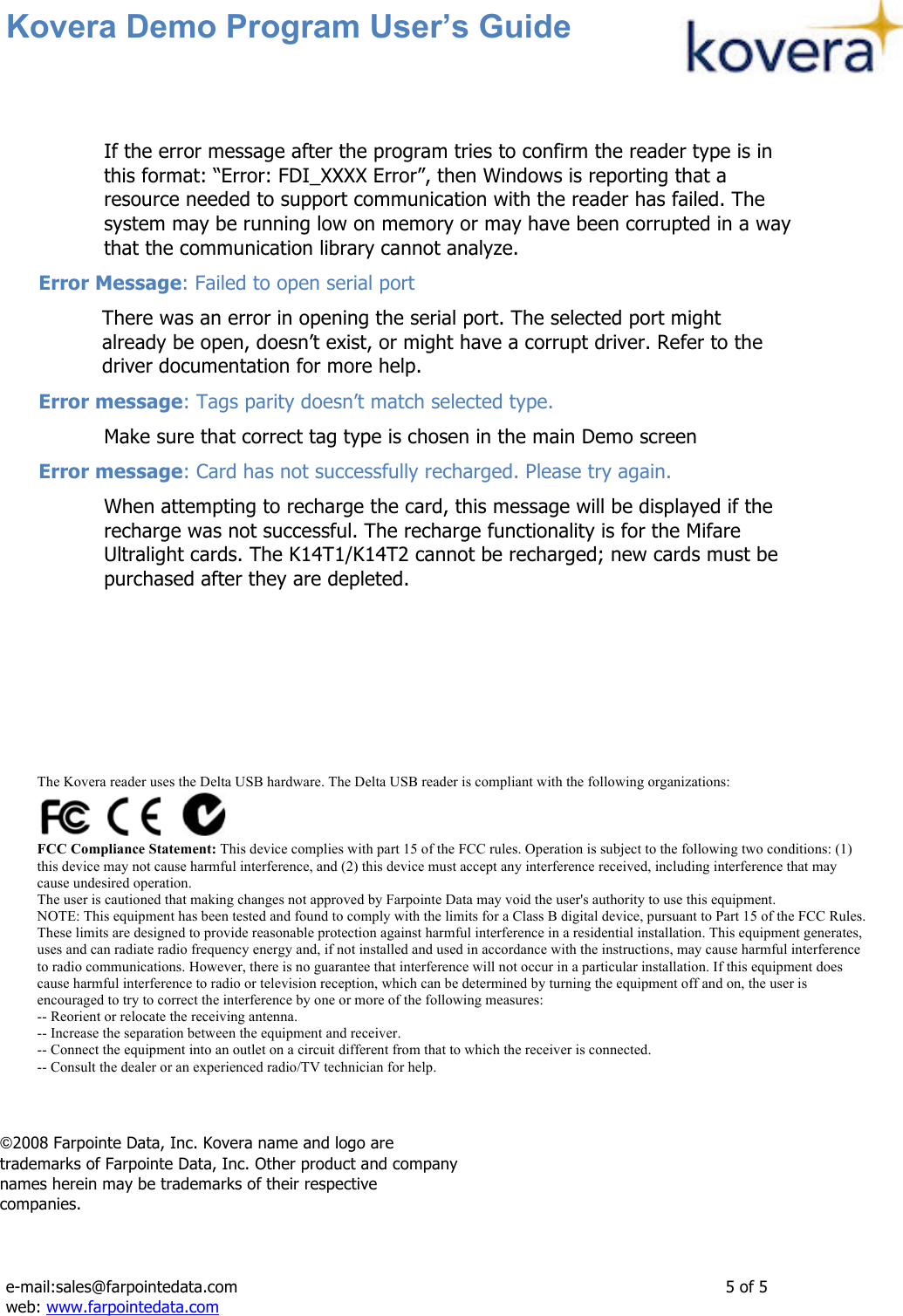 Kovera Demo Program User’s Guide   e-mail:sales@farpointedata.com                5 of 5 web: www.farpointedata.com  If the error message after the program tries to confirm the reader type is in this format: “Error: FDI_XXXX Error”, then Windows is reporting that a resource needed to support communication with the reader has failed. The system may be running low on memory or may have been corrupted in a way that the communication library cannot analyze.  Error Message: Failed to open serial port There was an error in opening the serial port. The selected port might already be open, doesn’t exist, or might have a corrupt driver. Refer to the driver documentation for more help. Error message: Tags parity doesn’t match selected type. Make sure that correct tag type is chosen in the main Demo screen Error message: Card has not successfully recharged. Please try again. When attempting to recharge the card, this message will be displayed if the recharge was not successful. The recharge functionality is for the Mifare Ultralight cards. The K14T1/K14T2 cannot be recharged; new cards must be purchased after they are depleted.     !  ©2008 Farpointe Data, Inc. Kovera name and logo are trademarks of Farpointe Data, Inc. Other product and company names herein may be trademarks of their respective companies.  The Kovera reader uses the Delta USB hardware. The Delta USB reader is compliant with the following organizations:  FCC Compliance Statement: This device complies with part 15 of the FCC rules. Operation is subject to the following two conditions: (1) this device may not cause harmful interference, and (2) this device must accept any interference received, including interference that may cause undesired operation. The user is cautioned that making changes not approved by Farpointe Data may void the user&apos;s authority to use this equipment. NOTE: This equipment has been tested and found to comply with the limits for a Class B digital device, pursuant to Part 15 of the FCC Rules. These limits are designed to provide reasonable protection against harmful interference in a residential installation. This equipment generates, uses and can radiate radio frequency energy and, if not installed and used in accordance with the instructions, may cause harmful interference to radio communications. However, there is no guarantee that interference will not occur in a particular installation. If this equipment does cause harmful interference to radio or television reception, which can be determined by turning the equipment off and on, the user is encouraged to try to correct the interference by one or more of the following measures: -- Reorient or relocate the receiving antenna. -- Increase the separation between the equipment and receiver. -- Connect the equipment into an outlet on a circuit different from that to which the receiver is connected. -- Consult the dealer or an experienced radio/TV technician for help.  