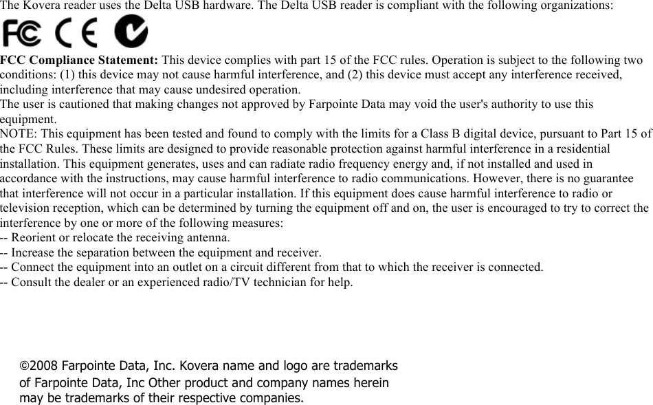  ©2008 Farpointe Data, Inc. Kovera name and logo are trademarks of Farpointe Data, Inc Other product and company names herein may be trademarks of their respective companies.  The Kovera reader uses the Delta USB hardware. The Delta USB reader is compliant with the following organizations:  FCC Compliance Statement: This device complies with part 15 of the FCC rules. Operation is subject to the following two conditions: (1) this device may not cause harmful interference, and (2) this device must accept any interference received, including interference that may cause undesired operation. The user is cautioned that making changes not approved by Farpointe Data may void the user&apos;s authority to use this equipment. NOTE: This equipment has been tested and found to comply with the limits for a Class B digital device, pursuant to Part 15 of the FCC Rules. These limits are designed to provide reasonable protection against harmful interference in a residential installation. This equipment generates, uses and can radiate radio frequency energy and, if not installed and used in accordance with the instructions, may cause harmful interference to radio communications. However, there is no guarantee that interference will not occur in a particular installation. If this equipment does cause harmful interference to radio or television reception, which can be determined by turning the equipment off and on, the user is encouraged to try to correct the interference by one or more of the following measures: -- Reorient or relocate the receiving antenna. -- Increase the separation between the equipment and receiver. -- Connect the equipment into an outlet on a circuit different from that to which the receiver is connected. -- Consult the dealer or an experienced radio/TV technician for help.  