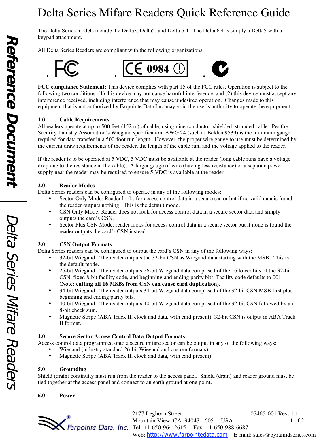 Delta Series Mifare Readers Quick Reference Guide                                                                2177 Leghorn Street                                              05465-001 Rev. 1.1                                                                Mountain View, CA  94043-1605     USA                                      1 of 2                                                                Tel: +1-650-964-2615     Fax: +1-650-988-6687                                                                 Web: http://www.farpointedata.com    E-mail: sales@pyramidseries.com The Delta Series models include the Delta3, Delta5, and Delta 6.4.  The Delta 6.4 is simply a Delta5 with a keypad attachment.  All Delta Series Readers are compliant with the following organizations:  FCC compliance Statement: This device complies with part 15 of the FCC rules. Operation is subject to the following two conditions: (1) this device may not cause harmful interference, and (2) this device must accept any interference received, including interference that may cause undesired operation.  Changes made to this equipment that is not authorized by Farpointe Data Inc. may void the user’s authority to operate the equipment.  1.0 Cable Requirements All readers operate at up to 500 feet (152 m) of cable, using nine-conductor, shielded, stranded cable.  Per the Security Industry Association’s Wiegand specification, AWG 24 (such as Belden 9539) is the minimum gauge required for data transfer in a 500-foot run length.  However, the proper wire gauge to use must be determined by the current draw requirements of the reader, the length of the cable run, and the voltage applied to the reader.  If the reader is to be operated at 5 VDC, 5 VDC must be available at the reader (long cable runs have a voltage drop due to the resistance in the cable).  A larger gauge of wire (having less resistance) or a separate power supply near the reader may be required to ensure 5 VDC is available at the reader.  2.0 Reader Modes Delta Series readers can be configured to operate in any of the following modes: • Sector Only Mode: Reader looks for access control data in a secure sector but if no valid data is found the reader outputs nothing.  This is the default mode. • CSN Only Mode: Reader does not look for access control data in a secure sector data and simply outputs the card’s CSN. • Sector Plus CSN Mode: reader looks for access control data in a secure sector but if none is found the reader outputs the card’s CSN instead.    3.0 CSN Output Formats Delta Series readers can be configured to output the card’s CSN in any of the following ways:   • 32-bit Wiegand:  The reader outputs the 32-bit CSN as Wiegand data starting with the MSB.  This is the default mode. • 26-bit Wiegand:  The reader outputs 26-bit Wiegand data comprised of the 16 lower bits of the 32-bit CSN, fixed 8-bit facility code, and beginning and ending parity bits. Facility code defaults to 001 (Note: cutting off 16 MSBs from CSN can cause card duplication). • 34-bit Wiegand:  The reader outputs 34-bit Wiegand data comprised of the 32-bit CSN MSB first plus beginning and ending parity bits. • 40-bit Wiegand:  The reader outputs 40-bit Wiegand data comprised of the 32-bit CSN followed by an 8-bit check sum. • Magnetic Stripe (ABA Track II, clock and data, with card present): 32-bit CSN is output in ABA Track II format.  4.0 Secure Sector Access Control Data Output Formats Access control data programmed onto a secure mifare sector can be output in any of the following ways: • Wiegand (industry standard 26-bit Wiegand and custom formats) • Magnetic Stripe (ABA Track II, clock and data, with card present)  5.0 Grounding Shield (drain) continuity must run from the reader to the access panel.  Shield (drain) and reader ground must be tied together at the access panel and connect to an earth ground at one point.  6.0 Power      Reference Document  Delta Series Mifare Readers 