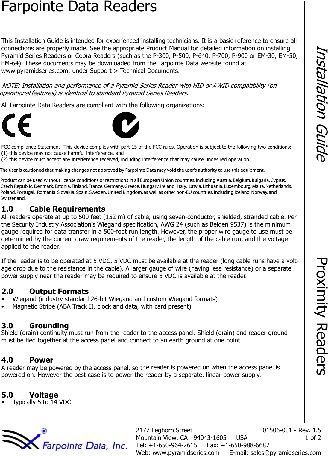 Farpointe Data Readers5.1 .veR - 100-60510teertS nrohgeL 7712Mountain View, CA   94043-1605     USA 1 of 2Tel: +1-650-964-2615     Fax: +1-650-988-6687Web: www.pyramidseries.com  E-mail: sales@pyramidseries.comInstallation GuideProximity ReadersThis Installation Guide is intended for experienced installing technicians. It is a basic reference to ensure all connections are properly made. See the appropriate Product Manual for detailed information on installing Pyramid Series Readers or Cobra Readers (such as the P-300, P-500, P-640, P-700, P-900 or EM-30, EM-50,  EM-64). These documents may be downloaded from the Farpointe Data website found at  www.pyramidseries.com; under Support &gt; Technical Documents. NOTE: Installation and performance of a Pyramid Series Reader with HID or AWID compatibility (on operational features) is identical to standard Pyramid Series Readers.All Farpointe Data Readers are compliant with the following organizations:FCC compliance Statement: This device complies with part 15 of the FCC rules. Operation is subject to the following two conditions:  (1) this device may not cause harmful interference, and  (2) this device must accept any interference received, including interference that may cause undesired operation. 1.0 Cable RequirementsAll readers operate at up to 500 feet (152 m) of cable, using seven-conductor, shielded, stranded cable. Per the Security Industry Association’s Wiegand specification, AWG 24 (such as Belden 9537) is the minimum gauge required for data transfer in a 500-foot run length. However, the proper wire gauge to use must be determined by the current draw requirements of the reader, the length of the cable run, and the voltage applied to the reader.If the reader is to be operated at 5 VDC, 5 VDC must be available at the reader (long cable runs have a volt-age drop due to the resistance in the cable). A larger gauge of wire (having less resistance) or a separate power supply near the reader may be required to ensure 5 VDC is available at the reader.2.0 Output Formats• Wiegand (industry standard 26-bit Wiegand and custom Wiegand formats)• Magnetic Stripe (ABA Track II, clock and data, with card present)3.0 GroundingShield (drain) continuity must run from the reader to the access panel. Shield (drain) and reader ground must be tied together at the access panel and connect to an earth ground at one point.4.0 PowerA reader may be powered by the access panel, so the reader is powered on when the access panel is  powered on. However the best case is to power the reader by a separate, linear power supply.5.0 Voltage• Typically 5 to 14 VDCProduct can be used without license conditions or restrictions in all European Union countries, including Austria, Belgium, Bulgaria, Cyprus, Czech Republic, Denmark, Estonia, Finland, France, Germany, Greece, Hungary, Ireland,  Italy,  Latvia, Lithuania, Luxembourg, Malta, Netherlands, Poland, Portugal,  Romania, Slovakia, Spain, Sweden, United Kingdom, as well as other non-EU countries, including Iceland, Norway, and Switzerland.The user is cautioned that making changes not approved by Farpointe Data may void the user&apos;s authority to use this equipment.