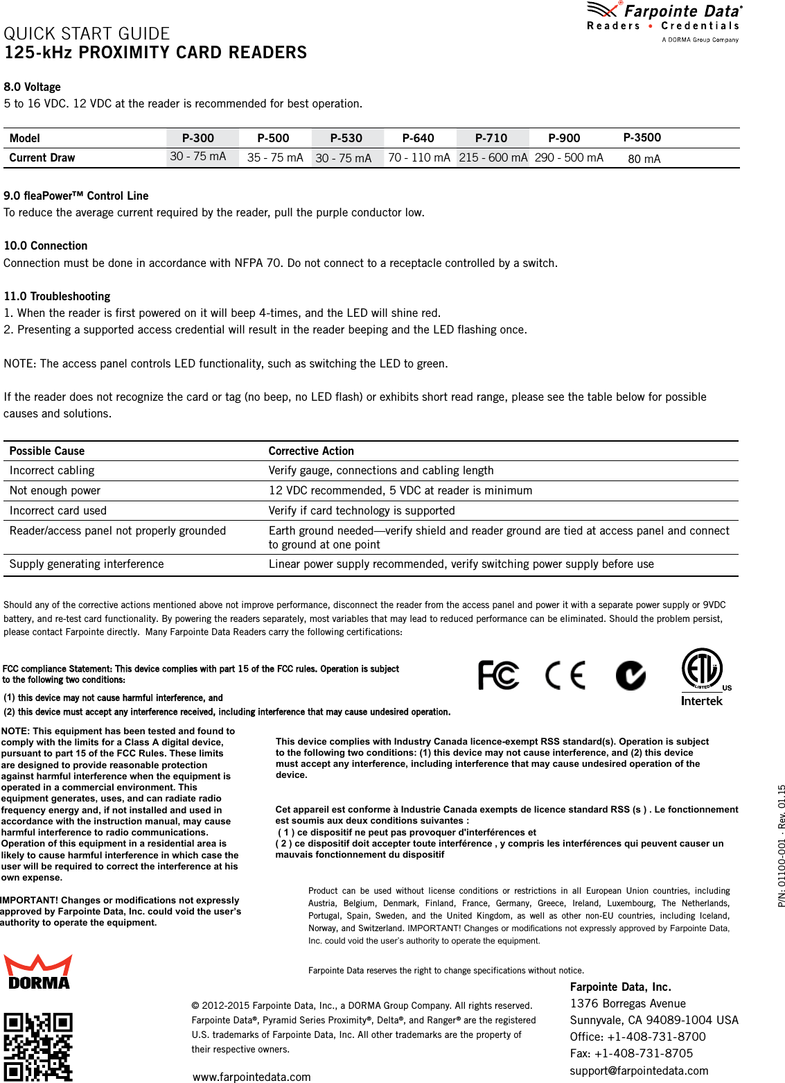 P/N: 01100-001 ∙ Rev. 01.15© 2012-2015 Farpointe Data, Inc., a DORMA Group Company. All rights reserved. Farpointe Data®, Pyramid Series Proximity®, Delta®, and Ranger® are the registered U.S. trademarks of Farpointe Data, Inc. All other trademarks are the property of their respective owners.8.0 Voltage5 to 16 VDC. 12 VDC at the reader is recommended for best operation.Model P-300 P-500 P-530 P-640 P-710 P-900Current Draw 30 - 75 mA35 - 75 mA 30 - 75 mA 70 - 110 mA 215 - 600 mA 290 - 500 mA9.0 ﬂeaPower™ Control LineTo reduce the average current required by the reader, pull the purple conductor low.10.0 ConnectionConnection must be done in accordance with NFPA 70. Do not connect to a receptacle controlled by a switch.11.0 Troubleshooting1. When the reader is ﬁrst powered on it will beep 4-times, and the LED will shine red.2. Presenting a supported access credential will result in the reader beeping and the LED ﬂashing once.NOTE: The access panel controls LED functionality, such as switching the LED to green.If the reader does not recognize the card or tag (no beep, no LED ﬂash) or exhibits short read range, please see the table below for possible causes and solutions.Possible Cause Corrective ActionIncorrect cabling Verify gauge, connections and cabling lengthNot enough power 12 VDC recommended, 5 VDC at reader is minimumIncorrect card used Verify if card technology is supportedReader/access panel not properly grounded Earth ground needed—verify shield and reader ground are tied at access panel and connect to ground at one pointSupply generating interference Linear power supply recommended, verify switching power supply before useShould any of the corrective actions mentioned above not improve performance, disconnect the reader from the access panel and power it with a separate power supply or 9VDC battery, and re-test card functionality. By powering the readers separately, most variables that may lead to reduced performance can be eliminated. Should the problem persist, please contact Farpointe directly.  Many Farpointe Data Readers carry the following certifications:FCC compliance Statement: This device complies with part 15 of the FCC rules. Operation is subject to the following two conditions: (1) this device may not cause harmful interference, and(2) this device must accept any interference received, including interference that may cause undesired operation.  Product  can  be  used  without  license  conditions  or  restrictions  in  all  European  Union  countries,  including Austria,  Belgium,  Denmark,  Finland,  France,  Germany,  Greece,  Ireland,  Luxembourg,  The  Netherlands, Portugal,  Spain,  Sweden,  and  the  United  Kingdom,  as  well  as  other  non-EU  countries,  including  Iceland, Norway, and Switzerland. IMPORTANT! Changes or modifications not expressly approved by Farpointe Data, Inc. could void the user’s authority to operate the equipment.Farpointe Data reserves the right to change specifications without notice.QUICK START GUIDE125-kHz PROXIMITy CARD READERSFarpointe Data, Inc. 1376 Borregas AvenueSunnyvale, CA 94089-1004 USAOffice: +1-408-731-8700Fax: +1-408-731-8705support@farpointedata.comwww.farpointedata.com80 mAP-3500IMPORTANT! Changes or modifications not expressly approved by Farpointe Data, Inc. could void the user’s authority to operate the equipment.NOTE: This equipment has been tested and found to comply with the limits for a Class A digital device, pursuant to part 15 of the FCC Rules. These limits are designed to provide reasonable protection against harmful interference when the equipment is operated in a commercial environment. This equipment generates, uses, and can radiate radio frequency energy and, if not installed and used in accordance with the instruction manual, may cause harmful interference to radio communications. Operation of this equipment in a residential area is likely to cause harmful interference in which case the user will be required to correct the interference at his own expense.Cet appareil est conforme à Industrie Canada exempts de licence standard RSS (s ) . Le fonctionnement est soumis aux deux conditions suivantes : ( 1 ) ce dispositif ne peut pas provoquer d&apos;interférences et ( 2 ) ce dispositif doit accepter toute interférence , y compris les interférences qui peuvent causer un mauvais fonctionnement du dispositifThis device complies with Industry Canada licence-exempt RSS standard(s). Operation is subjectto the following two conditions: (1) this device may not cause interference, and (2) this devicemust accept any interference, including interference that may cause undesired operation of thedevice.