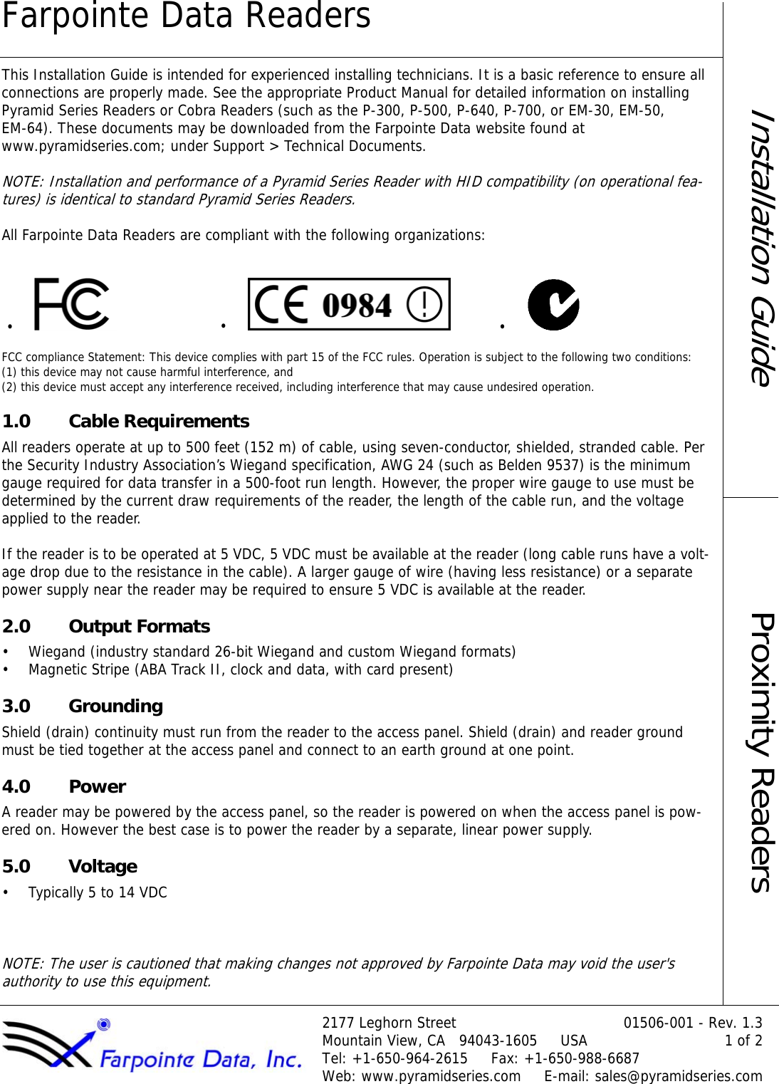 Farpointe Data Readers2177 Leghorn Street 01506-001 - Rev. 1.3Mountain View, CA   94043-1605     USA 1 of 2Tel: +1-650-964-2615     Fax: +1-650-988-6687Web: www.pyramidseries.com     E-mail: sales@pyramidseries.comInstallation GuideProximity ReadersThis Installation Guide is intended for experienced installing technicians. It is a basic reference to ensure all connections are properly made. See the appropriate Product Manual for detailed information on installing Pyramid Series Readers or Cobra Readers (such as the P-300, P-500, P-640, P-700, or EM-30, EM-50,  EM-64). These documents may be downloaded from the Farpointe Data website found at  www.pyramidseries.com; under Support &gt; Technical Documents. NOTE: Installation and performance of a Pyramid Series Reader with HID compatibility (on operational fea-tures) is identical to standard Pyramid Series Readers.All Farpointe Data Readers are compliant with the following organizations:FCC compliance Statement: This device complies with part 15 of the FCC rules. Operation is subject to the following two conditions:  (1) this device may not cause harmful interference, and  (2) this device must accept any interference received, including interference that may cause undesired operation.1.0 Cable RequirementsAll readers operate at up to 500 feet (152 m) of cable, using seven-conductor, shielded, stranded cable. Per the Security Industry Association’s Wiegand specification, AWG 24 (such as Belden 9537) is the minimum gauge required for data transfer in a 500-foot run length. However, the proper wire gauge to use must be determined by the current draw requirements of the reader, the length of the cable run, and the voltage applied to the reader.If the reader is to be operated at 5 VDC, 5 VDC must be available at the reader (long cable runs have a volt-age drop due to the resistance in the cable). A larger gauge of wire (having less resistance) or a separate power supply near the reader may be required to ensure 5 VDC is available at the reader.2.0 Output Formats• Wiegand (industry standard 26-bit Wiegand and custom Wiegand formats)• Magnetic Stripe (ABA Track II, clock and data, with card present)3.0 GroundingShield (drain) continuity must run from the reader to the access panel. Shield (drain) and reader ground must be tied together at the access panel and connect to an earth ground at one point.4.0 PowerA reader may be powered by the access panel, so the reader is powered on when the access panel is pow-ered on. However the best case is to power the reader by a separate, linear power supply.5.0 Voltage• Typically 5 to 14 VDCNOTE: The user is cautioned that making changes not approved by Farpointe Data may void the user&apos;s authority to use this equipment.•••