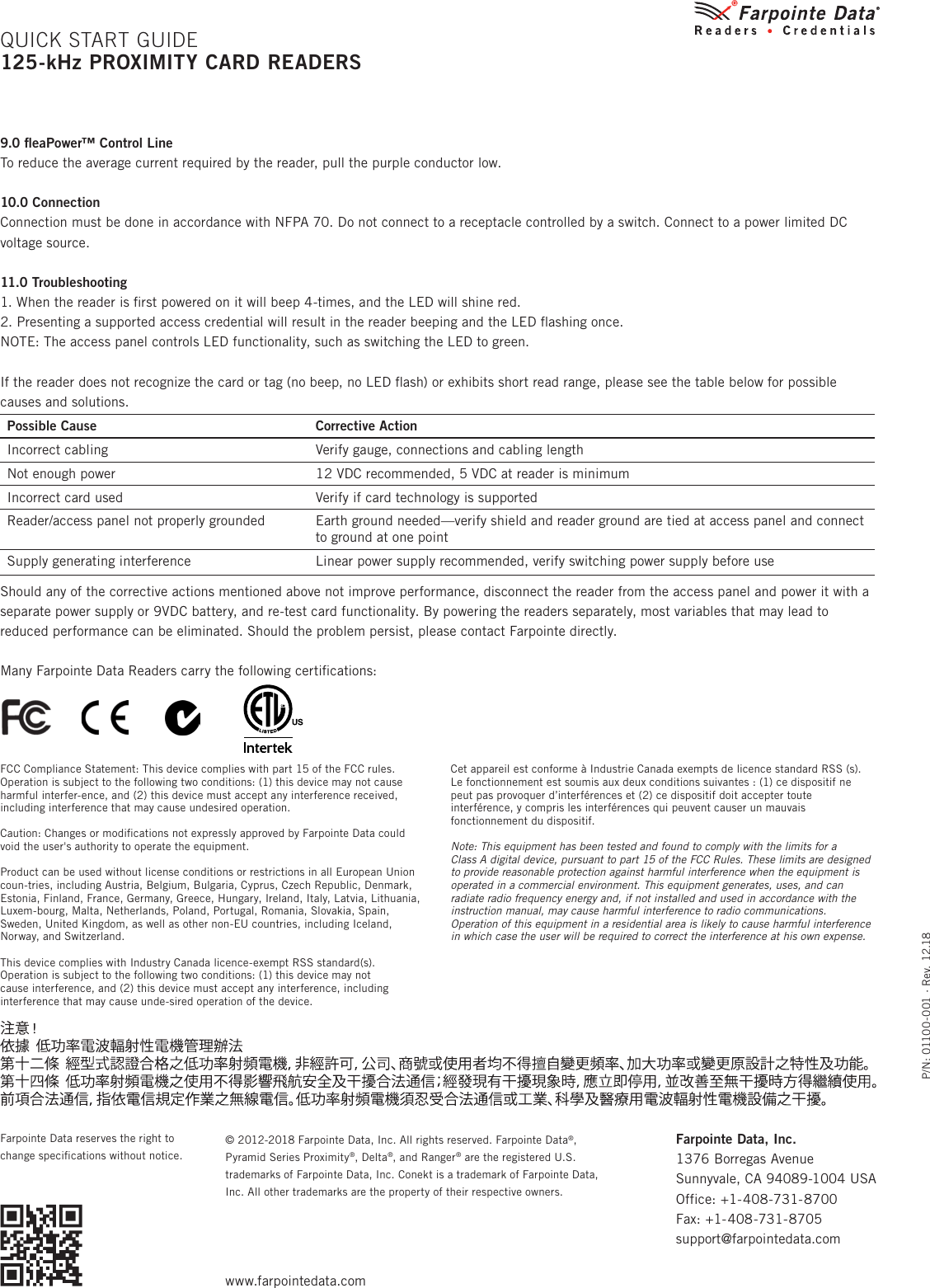 P/N: 01100-001 ∙ Rev. 12.18© 2012-2018 Farpointe Data, Inc. All rights reserved. Farpointe Data®, Pyramid Series Proximity®, Delta®, and Ranger® are the registered U.S. trademarks of Farpointe Data, Inc. Conekt is a trademark of Farpointe Data, Inc. All other trademarks are the property of their respective owners.Farpointe Data reserves the right to change speciﬁcations without notice.9.0 ﬂeaPower™ Control LineTo reduce the average current required by the reader, pull the purple conductor low.10.0 ConnectionConnection must be done in accordance with NFPA 70. Do not connect to a receptacle controlled by a switch. Connect to a power limited DC voltage source.11.0 Troubleshooting1. When the reader is ﬁrst powered on it will beep 4-times, and the LED will shine red.2. Presenting a supported access credential will result in the reader beeping and the LED ﬂashing once.NOTE: The access panel controls LED functionality, such as switching the LED to green.If the reader does not recognize the card or tag (no beep, no LED ﬂash) or exhibits short read range, please see the table below for possible causes and solutions.Possible Cause Corrective ActionIncorrect cabling Verify gauge, connections and cabling lengthNot enough power 12 VDC recommended, 5 VDC at reader is minimumIncorrect card used Verify if card technology is supportedReader/access panel not properly grounded Earth ground needed—verify shield and reader ground are tied at access panel and connect to ground at one pointSupply generating interference Linear power supply recommended, verify switching power supply before useShould any of the corrective actions mentioned above not improve performance, disconnect the reader from the access panel and power it with a separate power supply or 9VDC battery, and re-test card functionality. By powering the readers separately, most variables that may lead to reduced performance can be eliminated. Should the problem persist, please contact Farpointe directly.Many Farpointe Data Readers carry the following certiﬁcations:     QUICK START GUIDE125-kHz PROXIMITY CARD READERSFarpointe Data, Inc. 1376 Borregas AvenueSunnyvale, CA 94089-1004 USAOffice: +1-408-731-8700Fax: +1-408-731-8705support@farpointedata.comwww.farpointedata.comFCC Compliance Statement: This device complies with part 15 of the FCC rules. Operation is subject to the following two conditions: (1) this device may not cause harmful interfer-ence, and (2) this device must accept any interference received, including interference that may cause undesired operation.Caution: Changes or modiﬁcations not expressly approved by Farpointe Data could void the user&apos;s authority to operate the equipment.Product can be used without license conditions or restrictions in all European Union coun-tries, including Austria, Belgium, Bulgaria, Cyprus, Czech Republic, Denmark, Estonia, Finland, France, Germany, Greece, Hungary, Ireland, Italy, Latvia, Lithuania, Luxem-bourg, Malta, Netherlands, Poland, Portugal, Romania, Slovakia, Spain, Sweden, United Kingdom, as well as other non-EU countries, including Iceland, Norway, and Switzerland.This device complies with Industry Canada licence-exempt RSS standard(s). Operation is subject to the following two conditions: (1) this device may not  cause interference, and (2) this device must accept any interference, including interference that may cause unde-sired operation of the device.Cet appareil est conforme à Industrie Canada exempts de licence standard RSS (s). Le fonctionnement est soumis aux deux conditions suivantes : (1) ce dispositif ne peut pas provoquer d’interférences et (2) ce dispositif doit accepter toute interférence, y compris les interférences qui peuvent causer un mauvais fonctionnement du dispositif.Note: This equipment has been tested and found to comply with the limits for a  Class A digital device, pursuant to part 15 of the FCC Rules. These limits are designed to provide reasonable protection against harmful interference when the equipment is operated in a commercial environment. This equipment generates, uses, and can radiate radio frequency energy and, if not installed and used in accordance with the instruction manual, may cause harmful interference to radio communications. Operation of this equipment in a residential area is likely to cause harmful interference in which case the user will be required to correct the interference at his own expense.