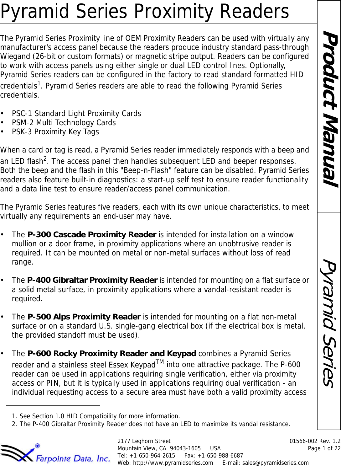 Pyramid Series Proximity Readers2177 Leghorn Street  01566-002 Rev. 1.2Mountain View, CA  94043-1605     USA Page 1 of 22Tel: +1-650-964-2615     Fax: +1-650-988-6687 Web: http://www.pyramidseries.com     E-mail: sales@pyramidseries.comPyramid SeriesProduct ManualThe Pyramid Series Proximity line of OEM Proximity Readers can be used with virtually any manufacturer&apos;s access panel because the readers produce industry standard pass-through Wiegand (26-bit or custom formats) or magnetic stripe output. Readers can be configured to work with access panels using either single or dual LED control lines. Optionally, Pyramid Series readers can be configured in the factory to read standard formatted HID credentials1. Pyramid Series readers are able to read the following Pyramid Series credentials.• PSC-1 Standard Light Proximity Cards• PSM-2 Multi Technology Cards•PSK-3 Proximity Key TagsWhen a card or tag is read, a Pyramid Series reader immediately responds with a beep and an LED flash2. The access panel then handles subsequent LED and beeper responses. Both the beep and the flash in this &quot;Beep-n-Flash&quot; feature can be disabled. Pyramid Series readers also feature built-in diagnostics: a start-up self test to ensure reader functionality and a data line test to ensure reader/access panel communication.The Pyramid Series features five readers, each with its own unique characteristics, to meet virtually any requirements an end-user may have.•The P-300 Cascade Proximity Reader is intended for installation on a window mullion or a door frame, in proximity applications where an unobtrusive reader is required. It can be mounted on metal or non-metal surfaces without loss of read range.•The P-400 Gibraltar Proximity Reader is intended for mounting on a flat surface or a solid metal surface, in proximity applications where a vandal-resistant reader is required.•The P-500 Alps Proximity Reader is intended for mounting on a flat non-metal surface or on a standard U.S. single-gang electrical box (if the electrical box is metal, the provided standoff must be used).•The P-600 Rocky Proximity Reader and Keypad combines a Pyramid Series reader and a stainless steel Essex KeypadTM into one attractive package. The P-600 reader can be used in applications requiring single verification, either via proximity access or PIN, but it is typically used in applications requiring dual verification - an individual requesting access to a secure area must have both a valid proximity access 1. See Section 1.0 HID Compatibility for more information.2. The P-400 Gibraltar Proximity Reader does not have an LED to maximize its vandal resistance.