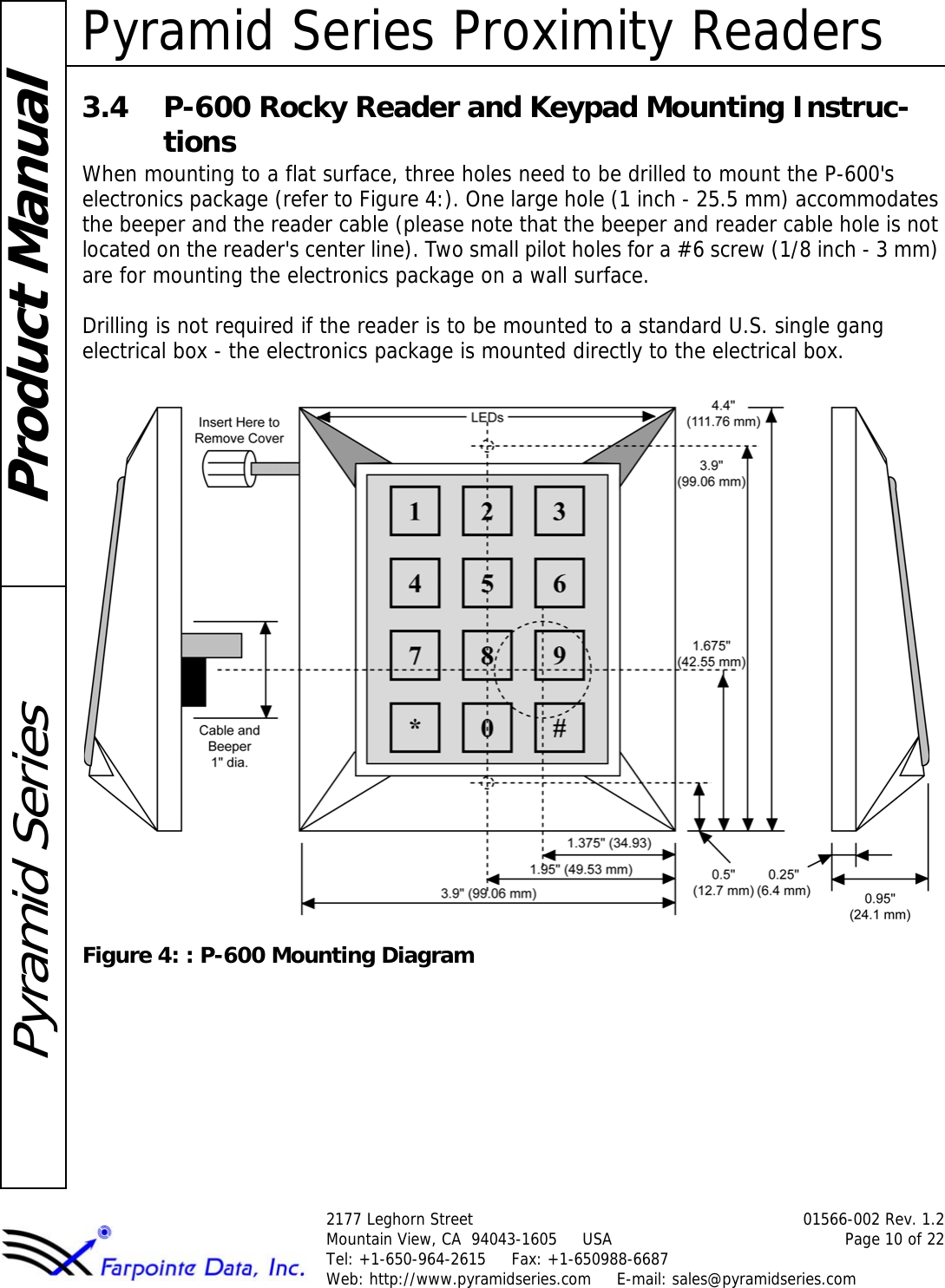 Pyramid Series Proximity Readers2177 Leghorn Street 01566-002 Rev. 1.2Mountain View, CA  94043-1605     USA Page 10 of 22Tel: +1-650-964-2615     Fax: +1-650988-6687 Web: http://www.pyramidseries.com     E-mail: sales@pyramidseries.comProduct ManualPyramid Series3.4 P-600 Rocky Reader and Keypad Mounting Instruc-tionsWhen mounting to a flat surface, three holes need to be drilled to mount the P-600&apos;s electronics package (refer to Figure 4:). One large hole (1 inch - 25.5 mm) accommodates the beeper and the reader cable (please note that the beeper and reader cable hole is not located on the reader&apos;s center line). Two small pilot holes for a #6 screw (1/8 inch - 3 mm) are for mounting the electronics package on a wall surface. Drilling is not required if the reader is to be mounted to a standard U.S. single gang electrical box - the electronics package is mounted directly to the electrical box.Figure 4: : P-600 Mounting Diagram