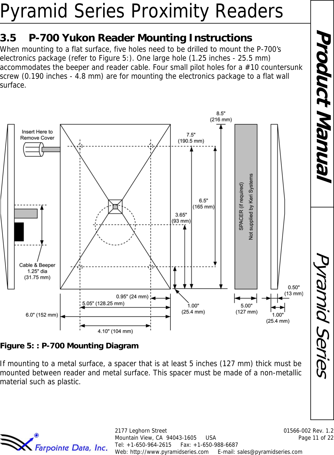 Pyramid Series Proximity Readers2177 Leghorn Street  01566-002 Rev. 1.2Mountain View, CA  94043-1605     USA Page 11 of 22Tel: +1-650-964-2615     Fax: +1-650-988-6687 Web: http://www.pyramidseries.com     E-mail: sales@pyramidseries.comPyramid SeriesProduct Manual3.5 P-700 Yukon Reader Mounting InstructionsWhen mounting to a flat surface, five holes need to be drilled to mount the P-700’s electronics package (refer to Figure 5:). One large hole (1.25 inches - 25.5 mm) accommodates the beeper and reader cable. Four small pilot holes for a #10 countersunk screw (0.190 inches - 4.8 mm) are for mounting the electronics package to a flat wall surface.Figure 5: : P-700 Mounting DiagramIf mounting to a metal surface, a spacer that is at least 5 inches (127 mm) thick must be mounted between reader and metal surface. This spacer must be made of a non-metallic material such as plastic.