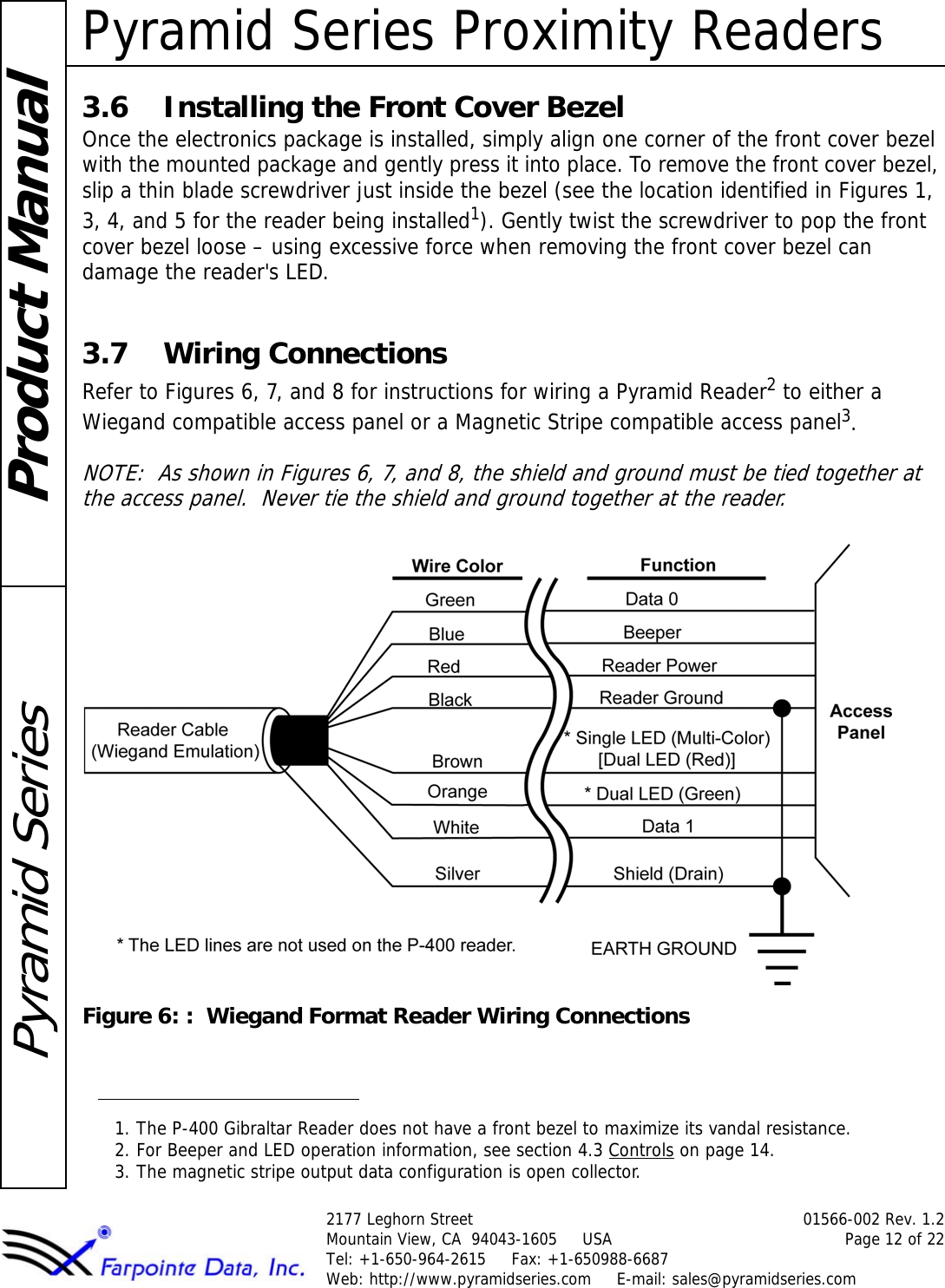 Pyramid Series Proximity Readers2177 Leghorn Street 01566-002 Rev. 1.2Mountain View, CA  94043-1605     USA Page 12 of 22Tel: +1-650-964-2615     Fax: +1-650988-6687 Web: http://www.pyramidseries.com     E-mail: sales@pyramidseries.comProduct ManualPyramid Series3.6 Installing the Front Cover BezelOnce the electronics package is installed, simply align one corner of the front cover bezel with the mounted package and gently press it into place. To remove the front cover bezel, slip a thin blade screwdriver just inside the bezel (see the location identified in Figures 1, 3, 4, and 5 for the reader being installed1). Gently twist the screwdriver to pop the front cover bezel loose – using excessive force when removing the front cover bezel can damage the reader&apos;s LED.3.7 Wiring ConnectionsRefer to Figures 6, 7, and 8 for instructions for wiring a Pyramid Reader2 to either a Wiegand compatible access panel or a Magnetic Stripe compatible access panel3.NOTE:  As shown in Figures 6, 7, and 8, the shield and ground must be tied together at the access panel.  Never tie the shield and ground together at the reader.Figure 6: :  Wiegand Format Reader Wiring Connections1. The P-400 Gibraltar Reader does not have a front bezel to maximize its vandal resistance.2. For Beeper and LED operation information, see section 4.3 Controls on page 14.3. The magnetic stripe output data configuration is open collector.