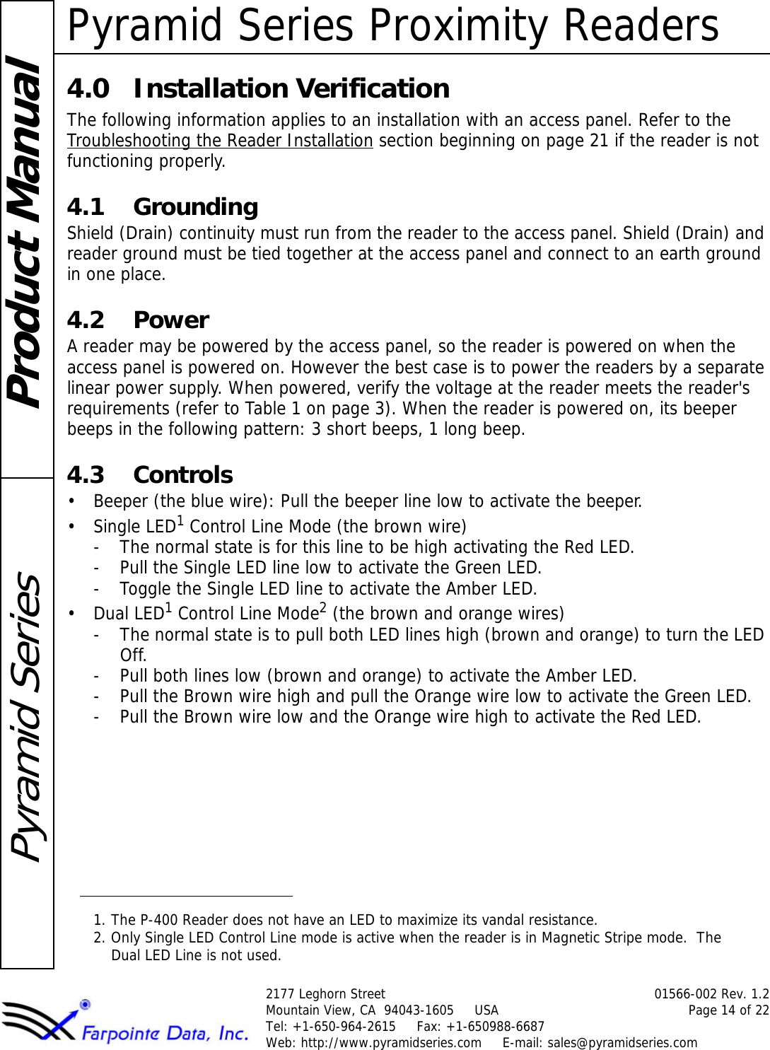Pyramid Series Proximity Readers2177 Leghorn Street 01566-002 Rev. 1.2Mountain View, CA  94043-1605     USA Page 14 of 22Tel: +1-650-964-2615     Fax: +1-650988-6687 Web: http://www.pyramidseries.com     E-mail: sales@pyramidseries.comProduct ManualPyramid Series4.0 Installation VerificationThe following information applies to an installation with an access panel. Refer to the Troubleshooting the Reader Installation section beginning on page 21 if the reader is not functioning properly.4.1 GroundingShield (Drain) continuity must run from the reader to the access panel. Shield (Drain) and reader ground must be tied together at the access panel and connect to an earth ground in one place.4.2 PowerA reader may be powered by the access panel, so the reader is powered on when the access panel is powered on. However the best case is to power the readers by a separate linear power supply. When powered, verify the voltage at the reader meets the reader&apos;s requirements (refer to Table 1 on page 3). When the reader is powered on, its beeper beeps in the following pattern: 3 short beeps, 1 long beep.4.3 Controls• Beeper (the blue wire): Pull the beeper line low to activate the beeper.•Single LED1 Control Line Mode (the brown wire)- The normal state is for this line to be high activating the Red LED.- Pull the Single LED line low to activate the Green LED.- Toggle the Single LED line to activate the Amber LED.• Dual LED1 Control Line Mode2 (the brown and orange wires)- The normal state is to pull both LED lines high (brown and orange) to turn the LED Off.- Pull both lines low (brown and orange) to activate the Amber LED.- Pull the Brown wire high and pull the Orange wire low to activate the Green LED.- Pull the Brown wire low and the Orange wire high to activate the Red LED.1. The P-400 Reader does not have an LED to maximize its vandal resistance.2. Only Single LED Control Line mode is active when the reader is in Magnetic Stripe mode.  The Dual LED Line is not used.