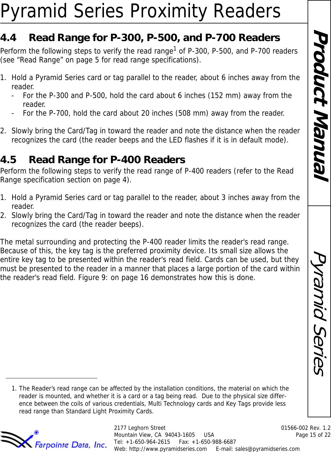 Pyramid Series Proximity Readers2177 Leghorn Street  01566-002 Rev. 1.2Mountain View, CA  94043-1605     USA Page 15 of 22Tel: +1-650-964-2615     Fax: +1-650-988-6687 Web: http://www.pyramidseries.com     E-mail: sales@pyramidseries.comPyramid SeriesProduct Manual4.4 Read Range for P-300, P-500, and P-700 ReadersPerform the following steps to verify the read range1 of P-300, P-500, and P-700 readers (see “Read Range” on page 5 for read range specifications).1. Hold a Pyramid Series card or tag parallel to the reader, about 6 inches away from the reader.- For the P-300 and P-500, hold the card about 6 inches (152 mm) away from the reader.- For the P-700, hold the card about 20 inches (508 mm) away from the reader.2. Slowly bring the Card/Tag in toward the reader and note the distance when the reader recognizes the card (the reader beeps and the LED flashes if it is in default mode).4.5 Read Range for P-400 ReadersPerform the following steps to verify the read range of P-400 readers (refer to the Read Range specification section on page 4).1. Hold a Pyramid Series card or tag parallel to the reader, about 3 inches away from the reader.2. Slowly bring the Card/Tag in toward the reader and note the distance when the reader recognizes the card (the reader beeps).The metal surrounding and protecting the P-400 reader limits the reader&apos;s read range. Because of this, the key tag is the preferred proximity device. Its small size allows the entire key tag to be presented within the reader&apos;s read field. Cards can be used, but they must be presented to the reader in a manner that places a large portion of the card within the reader&apos;s read field. Figure 9: on page 16 demonstrates how this is done.1. The Reader’s read range can be affected by the installation conditions, the material on which the reader is mounted, and whether it is a card or a tag being read.  Due to the physical size differ-ence between the coils of various credentials, Multi Technology cards and Key Tags provide less read range than Standard Light Proximity Cards.