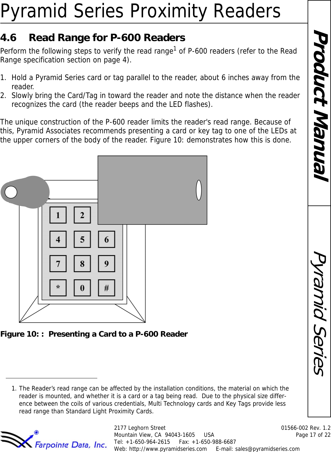 Pyramid Series Proximity Readers2177 Leghorn Street  01566-002 Rev. 1.2Mountain View, CA  94043-1605     USA Page 17 of 22Tel: +1-650-964-2615     Fax: +1-650-988-6687 Web: http://www.pyramidseries.com     E-mail: sales@pyramidseries.comPyramid SeriesProduct Manual4.6 Read Range for P-600 ReadersPerform the following steps to verify the read range1 of P-600 readers (refer to the Read Range specification section on page 4).1. Hold a Pyramid Series card or tag parallel to the reader, about 6 inches away from the reader.2. Slowly bring the Card/Tag in toward the reader and note the distance when the reader recognizes the card (the reader beeps and the LED flashes).The unique construction of the P-600 reader limits the reader&apos;s read range. Because of this, Pyramid Associates recommends presenting a card or key tag to one of the LEDs at the upper corners of the body of the reader. Figure 10: demonstrates how this is done.Figure 10: :  Presenting a Card to a P-600 Reader1. The Reader’s read range can be affected by the installation conditions, the material on which the reader is mounted, and whether it is a card or a tag being read.  Due to the physical size differ-ence between the coils of various credentials, Multi Technology cards and Key Tags provide less read range than Standard Light Proximity Cards.