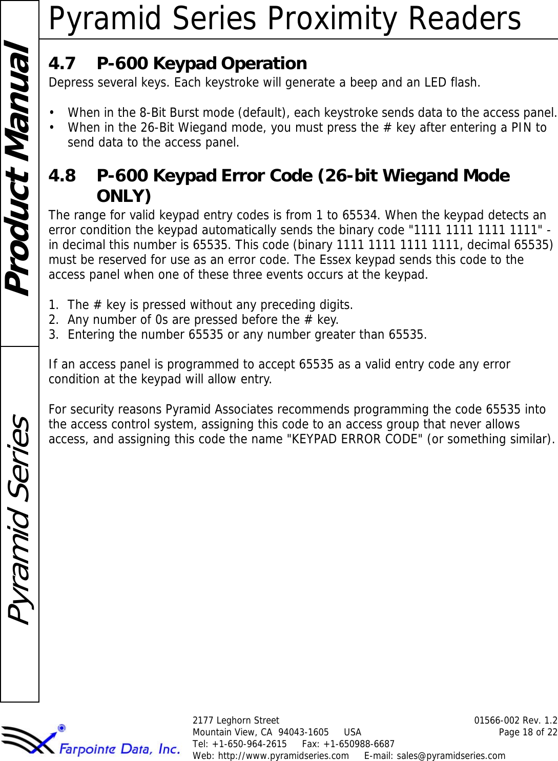 Pyramid Series Proximity Readers2177 Leghorn Street 01566-002 Rev. 1.2Mountain View, CA  94043-1605     USA Page 18 of 22Tel: +1-650-964-2615     Fax: +1-650988-6687 Web: http://www.pyramidseries.com     E-mail: sales@pyramidseries.comProduct ManualPyramid Series4.7 P-600 Keypad OperationDepress several keys. Each keystroke will generate a beep and an LED flash.• When in the 8-Bit Burst mode (default), each keystroke sends data to the access panel.• When in the 26-Bit Wiegand mode, you must press the # key after entering a PIN to send data to the access panel.4.8 P-600 Keypad Error Code (26-bit Wiegand Mode ONLY)The range for valid keypad entry codes is from 1 to 65534. When the keypad detects an error condition the keypad automatically sends the binary code &quot;1111 1111 1111 1111&quot; - in decimal this number is 65535. This code (binary 1111 1111 1111 1111, decimal 65535) must be reserved for use as an error code. The Essex keypad sends this code to the access panel when one of these three events occurs at the keypad.1. The # key is pressed without any preceding digits.2. Any number of 0s are pressed before the # key.3. Entering the number 65535 or any number greater than 65535.If an access panel is programmed to accept 65535 as a valid entry code any error condition at the keypad will allow entry. For security reasons Pyramid Associates recommends programming the code 65535 into the access control system, assigning this code to an access group that never allows access, and assigning this code the name &quot;KEYPAD ERROR CODE&quot; (or something similar).