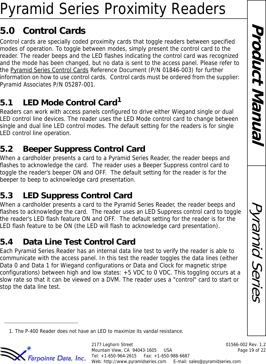 Pyramid Series Proximity Readers2177 Leghorn Street  01566-002 Rev. 1.2Mountain View, CA  94043-1605     USA Page 19 of 22Tel: +1-650-964-2615     Fax: +1-650-988-6687 Web: http://www.pyramidseries.com     E-mail: sales@pyramidseries.comPyramid SeriesProduct Manual5.0 Control CardsControl cards are specially coded proximity cards that toggle readers between specified modes of operation. To toggle between modes, simply present the control card to the reader. The reader beeps and the LED flashes indicating the control card was recognized and the mode has been changed, but no data is sent to the access panel. Please refer to the Pyramid Series Control Cards Reference Document (P/N 01846-003) for further information on how to use control cards.  Control cards must be ordered from the supplier:  Pyramid Associates P/N 05287-001.5.1 LED Mode Control Card1Readers can work with access panels configured to drive either Wiegand single or dual LED control line devices. The reader uses the LED Mode control card to change between single and dual line LED control modes. The default setting for the readers is for single LED control line operation. 5.2 Beeper Suppress Control CardWhen a cardholder presents a card to a Pyramid Series Reader, the reader beeps and flashes to acknowledge the card.  The reader uses a Beeper Suppress control card to toggle the reader&apos;s beeper ON and OFF.  The default setting for the reader is for the beeper to beep to acknowledge card presentation.5.3 LED Suppress Control CardWhen a cardholder presents a card to the Pyramid Series Reader, the reader beeps and flashes to acknowledge the card.  The reader uses an LED Suppress control card to toggle the reader&apos;s LED flash feature ON and OFF.  The default setting for the reader is for the LED flash feature to be ON (the LED will flash to acknowledge card presentation).5.4 Data Line Test Control CardEach Pyramid Series Reader has an internal data line test to verify the reader is able to communicate with the access panel. In this test the reader toggles the data lines (either Data 0 and Data 1 for Wiegand configurations or Data and Clock for magnetic stripe configurations) between high and low states: +5 VDC to 0 VDC. This toggling occurs at a slow rate so that it can be viewed on a DVM. The reader uses a &quot;control&quot; card to start or stop the data line test.1. The P-400 Reader does not have an LED to maximize its vandal resistance.