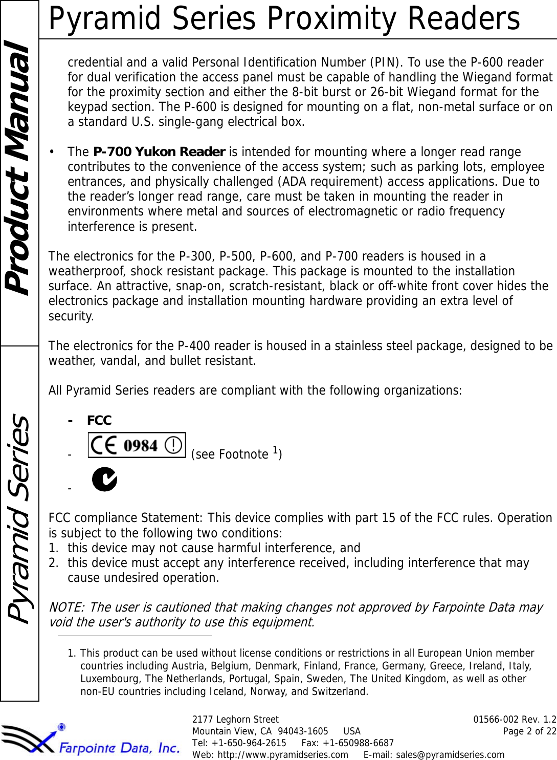 Pyramid Series Proximity Readers2177 Leghorn Street 01566-002 Rev. 1.2Mountain View, CA  94043-1605     USA Page 2 of 22Tel: +1-650-964-2615     Fax: +1-650988-6687 Web: http://www.pyramidseries.com     E-mail: sales@pyramidseries.comProduct ManualPyramid Seriescredential and a valid Personal Identification Number (PIN). To use the P-600 reader for dual verification the access panel must be capable of handling the Wiegand format for the proximity section and either the 8-bit burst or 26-bit Wiegand format for the keypad section. The P-600 is designed for mounting on a flat, non-metal surface or on a standard U.S. single-gang electrical box.•The P-700 Yukon Reader is intended for mounting where a longer read range contributes to the convenience of the access system; such as parking lots, employee entrances, and physically challenged (ADA requirement) access applications. Due to the reader’s longer read range, care must be taken in mounting the reader in environments where metal and sources of electromagnetic or radio frequency interference is present.The electronics for the P-300, P-500, P-600, and P-700 readers is housed in a weatherproof, shock resistant package. This package is mounted to the installation surface. An attractive, snap-on, scratch-resistant, black or off-white front cover hides the electronics package and installation mounting hardware providing an extra level of security.The electronics for the P-400 reader is housed in a stainless steel package, designed to be weather, vandal, and bullet resistant.All Pyramid Series readers are compliant with the following organizations: -FCC- (see Footnote 1)- FCC compliance Statement: This device complies with part 15 of the FCC rules. Operation is subject to the following two conditions: 1. this device may not cause harmful interference, and 2. this device must accept any interference received, including interference that may cause undesired operation.NOTE: The user is cautioned that making changes not approved by Farpointe Data may void the user&apos;s authority to use this equipment.1. This product can be used without license conditions or restrictions in all European Union member countries including Austria, Belgium, Denmark, Finland, France, Germany, Greece, Ireland, Italy, Luxembourg, The Netherlands, Portugal, Spain, Sweden, The United Kingdom, as well as other non-EU countries including Iceland, Norway, and Switzerland.