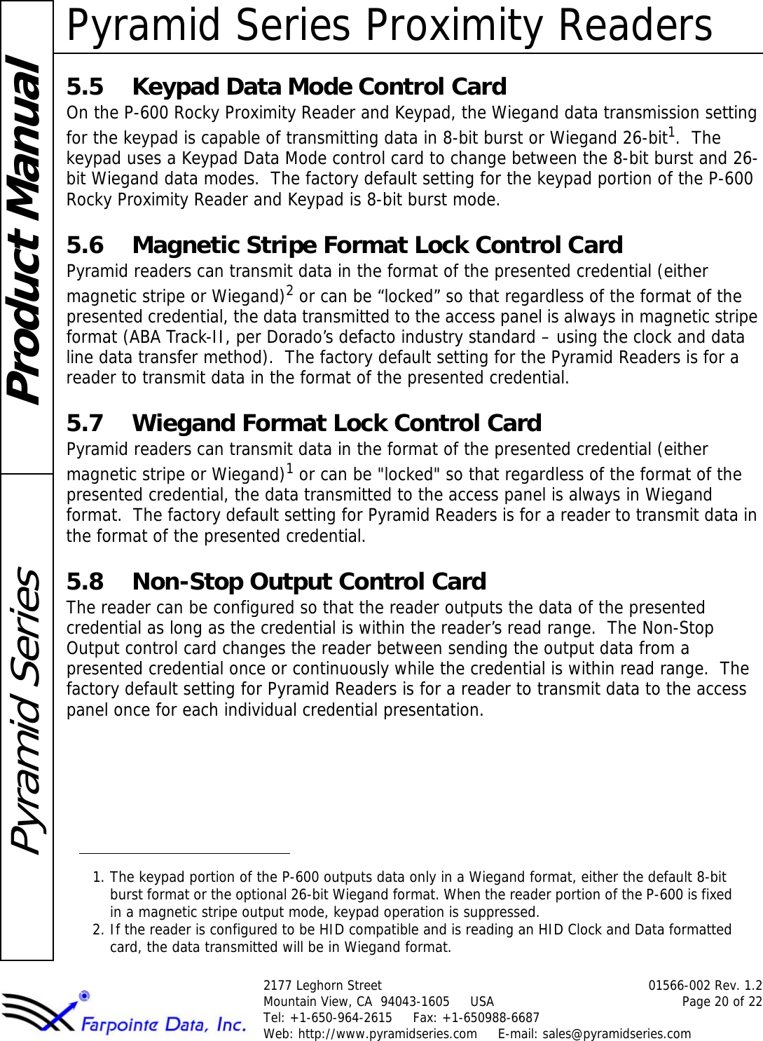 Pyramid Series Proximity Readers2177 Leghorn Street 01566-002 Rev. 1.2Mountain View, CA  94043-1605     USA Page 20 of 22Tel: +1-650-964-2615     Fax: +1-650988-6687 Web: http://www.pyramidseries.com     E-mail: sales@pyramidseries.comProduct ManualPyramid Series5.5 Keypad Data Mode Control CardOn the P-600 Rocky Proximity Reader and Keypad, the Wiegand data transmission setting for the keypad is capable of transmitting data in 8-bit burst or Wiegand 26-bit1.  The keypad uses a Keypad Data Mode control card to change between the 8-bit burst and 26-bit Wiegand data modes.  The factory default setting for the keypad portion of the P-600 Rocky Proximity Reader and Keypad is 8-bit burst mode.5.6 Magnetic Stripe Format Lock Control CardPyramid readers can transmit data in the format of the presented credential (either magnetic stripe or Wiegand)2 or can be “locked” so that regardless of the format of the presented credential, the data transmitted to the access panel is always in magnetic stripe format (ABA Track-II, per Dorado’s defacto industry standard – using the clock and data line data transfer method).  The factory default setting for the Pyramid Readers is for a reader to transmit data in the format of the presented credential.5.7 Wiegand Format Lock Control CardPyramid readers can transmit data in the format of the presented credential (either magnetic stripe or Wiegand)1 or can be &quot;locked&quot; so that regardless of the format of the presented credential, the data transmitted to the access panel is always in Wiegand format.  The factory default setting for Pyramid Readers is for a reader to transmit data in the format of the presented credential.5.8 Non-Stop Output Control CardThe reader can be configured so that the reader outputs the data of the presented credential as long as the credential is within the reader’s read range.  The Non-Stop Output control card changes the reader between sending the output data from a presented credential once or continuously while the credential is within read range.  The factory default setting for Pyramid Readers is for a reader to transmit data to the access panel once for each individual credential presentation.1. The keypad portion of the P-600 outputs data only in a Wiegand format, either the default 8-bit burst format or the optional 26-bit Wiegand format. When the reader portion of the P-600 is fixed in a magnetic stripe output mode, keypad operation is suppressed.2. If the reader is configured to be HID compatible and is reading an HID Clock and Data formatted card, the data transmitted will be in Wiegand format.