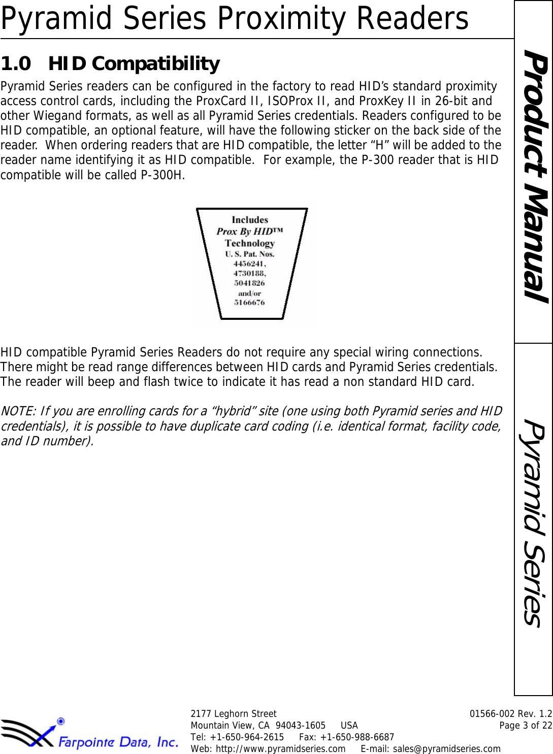 Pyramid Series Proximity Readers2177 Leghorn Street  01566-002 Rev. 1.2Mountain View, CA  94043-1605     USA Page 3 of 22Tel: +1-650-964-2615     Fax: +1-650-988-6687 Web: http://www.pyramidseries.com     E-mail: sales@pyramidseries.comPyramid SeriesProduct Manual1.0 HID CompatibilityPyramid Series readers can be configured in the factory to read HID’s standard proximity access control cards, including the ProxCard II, ISOProx II, and ProxKey II in 26-bit and other Wiegand formats, as well as all Pyramid Series credentials. Readers configured to be HID compatible, an optional feature, will have the following sticker on the back side of the reader.  When ordering readers that are HID compatible, the letter “H” will be added to the reader name identifying it as HID compatible.  For example, the P-300 reader that is HID compatible will be called P-300H.HID compatible Pyramid Series Readers do not require any special wiring connections. There might be read range differences between HID cards and Pyramid Series credentials.  The reader will beep and flash twice to indicate it has read a non standard HID card.NOTE: If you are enrolling cards for a “hybrid” site (one using both Pyramid series and HID credentials), it is possible to have duplicate card coding (i.e. identical format, facility code, and ID number).