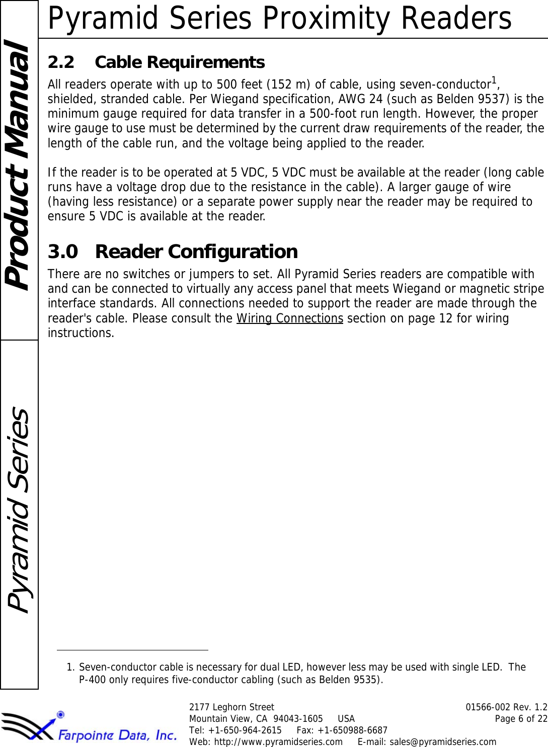 Pyramid Series Proximity Readers2177 Leghorn Street 01566-002 Rev. 1.2Mountain View, CA  94043-1605     USA Page 6 of 22Tel: +1-650-964-2615     Fax: +1-650988-6687 Web: http://www.pyramidseries.com     E-mail: sales@pyramidseries.comProduct ManualPyramid Series2.2 Cable RequirementsAll readers operate with up to 500 feet (152 m) of cable, using seven-conductor1, shielded, stranded cable. Per Wiegand specification, AWG 24 (such as Belden 9537) is the minimum gauge required for data transfer in a 500-foot run length. However, the proper wire gauge to use must be determined by the current draw requirements of the reader, the length of the cable run, and the voltage being applied to the reader.If the reader is to be operated at 5 VDC, 5 VDC must be available at the reader (long cable runs have a voltage drop due to the resistance in the cable). A larger gauge of wire (having less resistance) or a separate power supply near the reader may be required to ensure 5 VDC is available at the reader.3.0 Reader ConfigurationThere are no switches or jumpers to set. All Pyramid Series readers are compatible with and can be connected to virtually any access panel that meets Wiegand or magnetic stripe interface standards. All connections needed to support the reader are made through the reader&apos;s cable. Please consult the Wiring Connections section on page 12 for wiring instructions.1. Seven-conductor cable is necessary for dual LED, however less may be used with single LED.  The P-400 only requires five-conductor cabling (such as Belden 9535).