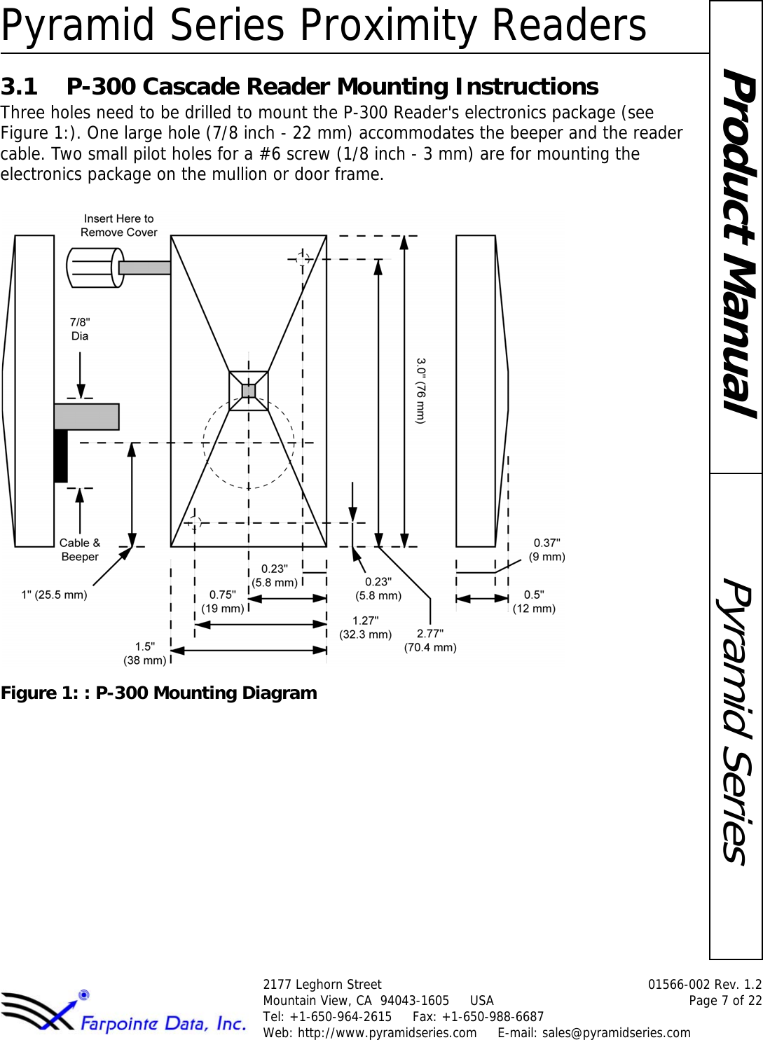 Pyramid Series Proximity Readers2177 Leghorn Street  01566-002 Rev. 1.2Mountain View, CA  94043-1605     USA Page 7 of 22Tel: +1-650-964-2615     Fax: +1-650-988-6687 Web: http://www.pyramidseries.com     E-mail: sales@pyramidseries.comPyramid SeriesProduct Manual3.1 P-300 Cascade Reader Mounting InstructionsThree holes need to be drilled to mount the P-300 Reader&apos;s electronics package (see Figure 1:). One large hole (7/8 inch - 22 mm) accommodates the beeper and the reader cable. Two small pilot holes for a #6 screw (1/8 inch - 3 mm) are for mounting the electronics package on the mullion or door frame.Figure 1: : P-300 Mounting Diagram