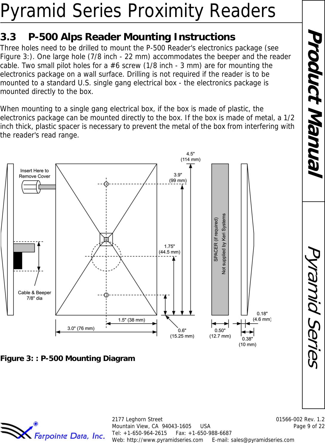 Pyramid Series Proximity Readers2177 Leghorn Street  01566-002 Rev. 1.2Mountain View, CA  94043-1605     USA Page 9 of 22Tel: +1-650-964-2615     Fax: +1-650-988-6687 Web: http://www.pyramidseries.com     E-mail: sales@pyramidseries.comPyramid SeriesProduct Manual3.3 P-500 Alps Reader Mounting InstructionsThree holes need to be drilled to mount the P-500 Reader&apos;s electronics package (see Figure 3:). One large hole (7/8 inch - 22 mm) accommodates the beeper and the reader cable. Two small pilot holes for a #6 screw (1/8 inch - 3 mm) are for mounting the electronics package on a wall surface. Drilling is not required if the reader is to be mounted to a standard U.S. single gang electrical box - the electronics package is mounted directly to the box.When mounting to a single gang electrical box, if the box is made of plastic, the electronics package can be mounted directly to the box. If the box is made of metal, a 1/2 inch thick, plastic spacer is necessary to prevent the metal of the box from interfering with the reader&apos;s read range.Figure 3: : P-500 Mounting Diagram