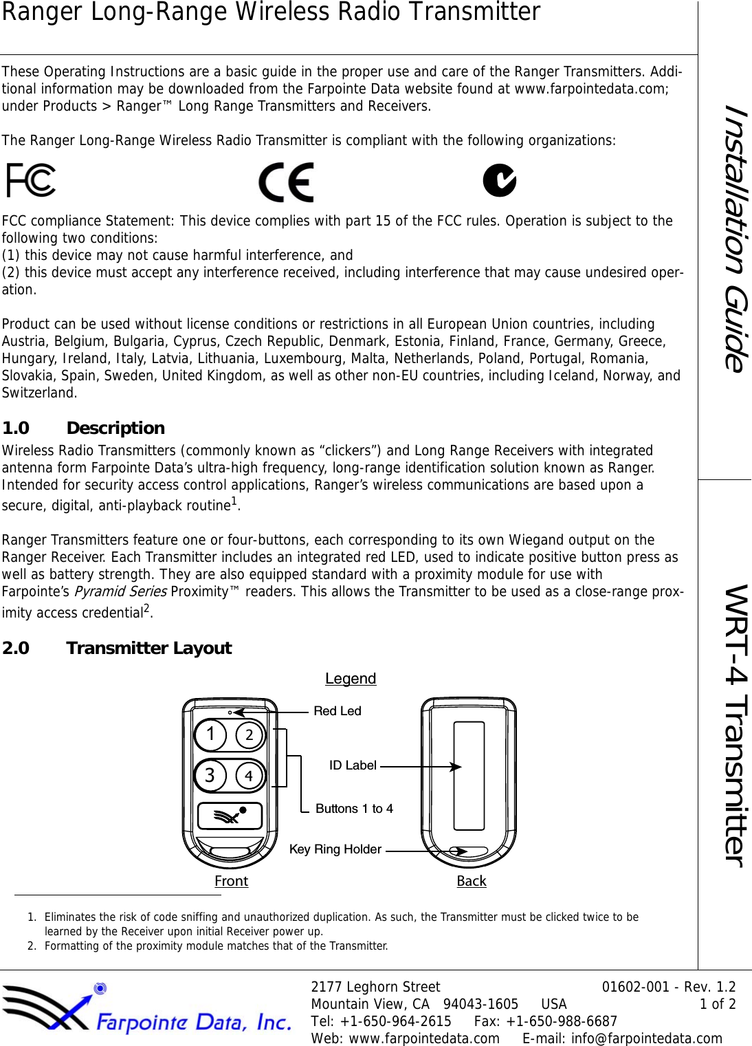 Ranger Long-Range Wireless Radio Transmitter2177 Leghorn Street 01602-001 - Rev. 1.2Mountain View, CA   94043-1605     USA 1 of 2Tel: +1-650-964-2615     Fax: +1-650-988-6687Web: www.farpointedata.com     E-mail: info@farpointedata.comInstallation GuideWRT-4 TransmitterThese Operating Instructions are a basic guide in the proper use and care of the Ranger Transmitters. Addi-tional information may be downloaded from the Farpointe Data website found at www.farpointedata.com; under Products &gt; Ranger™ Long Range Transmitters and Receivers. The Ranger Long-Range Wireless Radio Transmitter is compliant with the following organizations:FCC compliance Statement: This device complies with part 15 of the FCC rules. Operation is subject to the following two conditions:  (1) this device may not cause harmful interference, and  (2) this device must accept any interference received, including interference that may cause undesired oper-ation.Product can be used without license conditions or restrictions in all European Union countries, includingAustria, Belgium, Bulgaria, Cyprus, Czech Republic, Denmark, Estonia, Finland, France, Germany, Greece, Hungary, Ireland, Italy, Latvia, Lithuania, Luxembourg, Malta, Netherlands, Poland, Portugal, Romania, Slovakia, Spain, Sweden, United Kingdom, as well as other non-EU countries, including Iceland, Norway, and Switzerland.1.0 DescriptionWireless Radio Transmitters (commonly known as “clickers”) and Long Range Receivers with integrated antenna form Farpointe Data’s ultra-high frequency, long-range identification solution known as Ranger. Intended for security access control applications, Ranger’s wireless communications are based upon a secure, digital, anti-playback routine1. Ranger Transmitters feature one or four-buttons, each corresponding to its own Wiegand output on the Ranger Receiver. Each Transmitter includes an integrated red LED, used to indicate positive button press as well as battery strength. They are also equipped standard with a proximity module for use with  Farpointe’s Pyramid Series Proximity™ readers. This allows the Transmitter to be used as a close-range prox-imity access credential2.2.0 Transmitter Layout1. Eliminates the risk of code sniffing and unauthorized duplication. As such, the Transmitter must be clicked twice to be learned by the Receiver upon initial Receiver power up.2. Formatting of the proximity module matches that of the Transmitter.1324LegendRed LedID LabelButtons 1 to 4Key Ring HolderFront Back