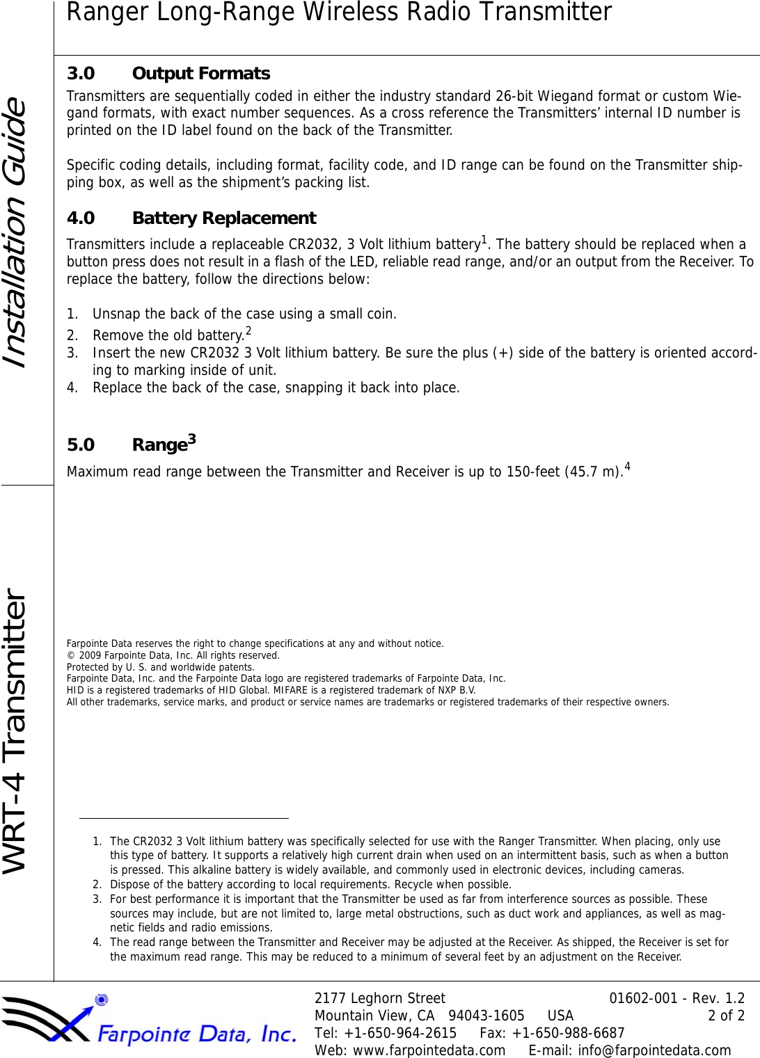 Ranger Long-Range Wireless Radio Transmitter2177 Leghorn Street 01602-001 - Rev. 1.2Mountain View, CA   94043-1605     USA 2 of 2Tel: +1-650-964-2615     Fax: +1-650-988-6687Web: www.farpointedata.com     E-mail: info@farpointedata.comInstallation GuideWRT-4 Transmitter3.0 Output FormatsTransmitters are sequentially coded in either the industry standard 26-bit Wiegand format or custom Wie-gand formats, with exact number sequences. As a cross reference the Transmitters’ internal ID number is printed on the ID label found on the back of the Transmitter. Specific coding details, including format, facility code, and ID range can be found on the Transmitter ship-ping box, as well as the shipment’s packing list.4.0 Battery ReplacementTransmitters include a replaceable CR2032, 3 Volt lithium battery1. The battery should be replaced when a button press does not result in a flash of the LED, reliable read range, and/or an output from the Receiver. To replace the battery, follow the directions below:1. Unsnap the back of the case using a small coin.2. Remove the old battery.2 3. Insert the new CR2032 3 Volt lithium battery. Be sure the plus (+) side of the battery is oriented accord-ing to marking inside of unit.4. Replace the back of the case, snapping it back into place.5.0 Range3Maximum read range between the Transmitter and Receiver is up to 150-feet (45.7 m).4 Farpointe Data reserves the right to change specifications at any and without notice.© 2009 Farpointe Data, Inc. All rights reserved.Protected by U. S. and worldwide patents.Farpointe Data, Inc. and the Farpointe Data logo are registered trademarks of Farpointe Data, Inc.HID is a registered trademarks of HID Global. MIFARE is a registered trademark of NXP B.V.All other trademarks, service marks, and product or service names are trademarks or registered trademarks of their respective owners.1. The CR2032 3 Volt lithium battery was specifically selected for use with the Ranger Transmitter. When placing, only use this type of battery. It supports a relatively high current drain when used on an intermittent basis, such as when a button is pressed. This alkaline battery is widely available, and commonly used in electronic devices, including cameras. 2. Dispose of the battery according to local requirements. Recycle when possible.3. For best performance it is important that the Transmitter be used as far from interference sources as possible. These sources may include, but are not limited to, large metal obstructions, such as duct work and appliances, as well as mag-netic fields and radio emissions.4. The read range between the Transmitter and Receiver may be adjusted at the Receiver. As shipped, the Receiver is set for the maximum read range. This may be reduced to a minimum of several feet by an adjustment on the Receiver.