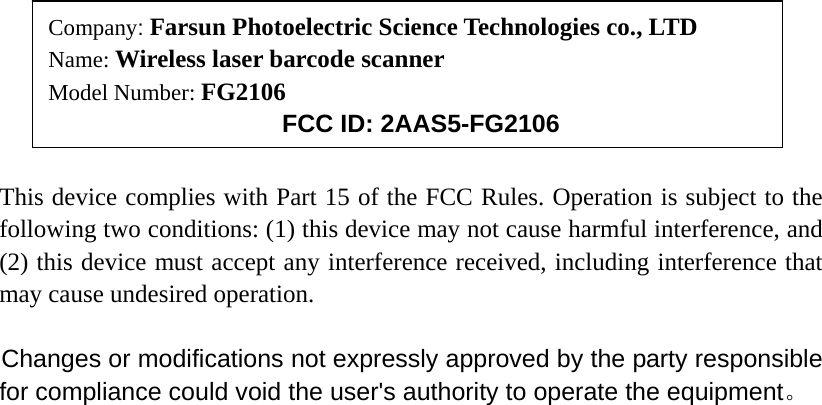                                                                                This device complies with Part 15 of the FCC Rules. Operation is subject to the following two conditions: (1) this device may not cause harmful interference, and (2) this device must accept any interference received, including interference that may cause undesired operation.   Changes or modifications not expressly approved by the party responsible for compliance could void the user&apos;s authority to operate the equipment。  Company: Farsun Photoelectric Science Technologies co., LTD Name: Wireless laser barcode scanner Model Number: FG2106      FCC ID: 2AAS5-FG2106 