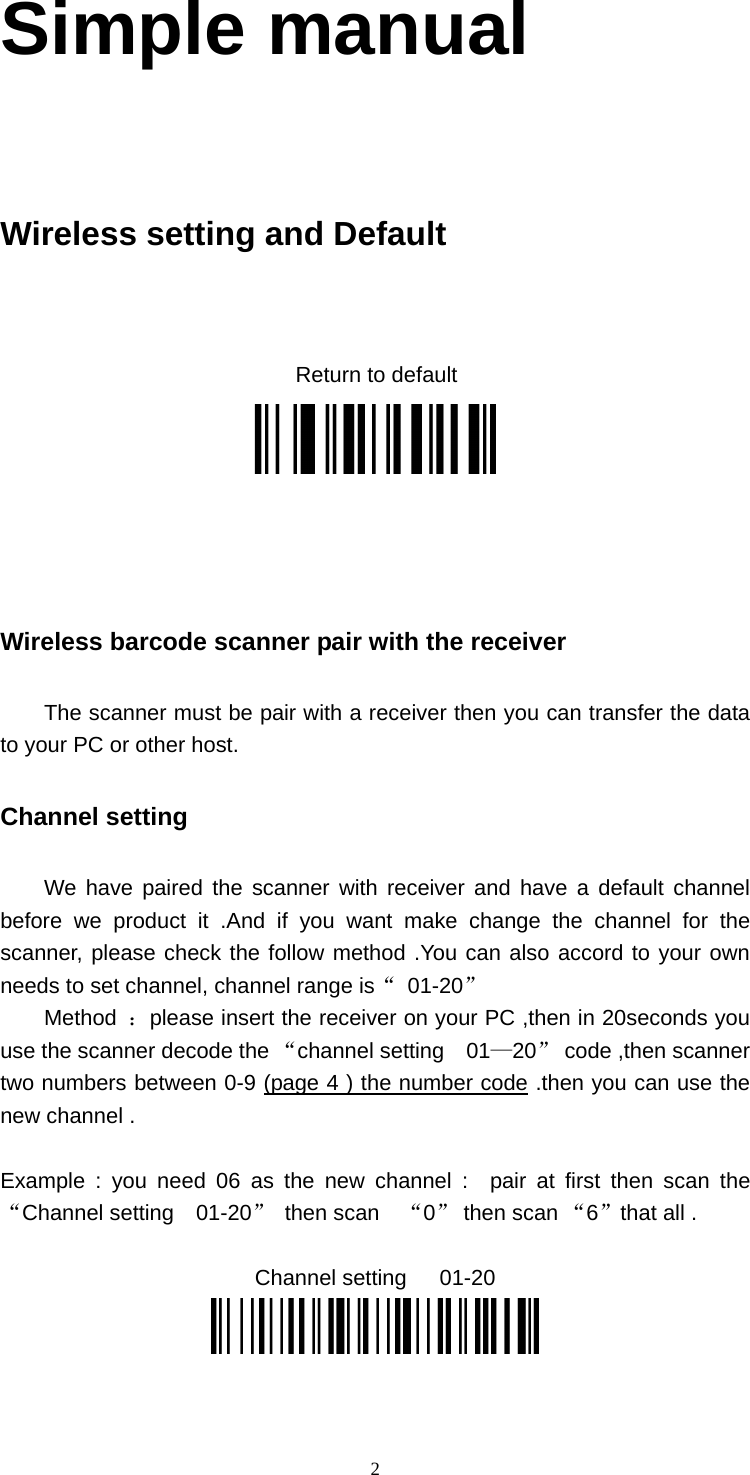  2Simple manual    Wireless setting and Default     Return to default       Wireless barcode scanner pair with the receiver   The scanner must be pair with a receiver then you can transfer the data to your PC or other host. Channel setting   We have paired the scanner with receiver and have a default channel before we product it .And if you want make change the channel for the scanner, please check the follow method .You can also accord to your own needs to set channel, channel range is“ 01-20” Method  ：please insert the receiver on your PC ,then in 20seconds you use the scanner decode the “channel setting  01—20” code ,then scanner two numbers between 0-9 (page 4 ) the number code .then you can use the new channel .  Example : you need 06 as the new channel :  pair at first then scan the “Channel setting  01-20” then scan  “0” then scan “6”that all .  Channel setting   01-20  